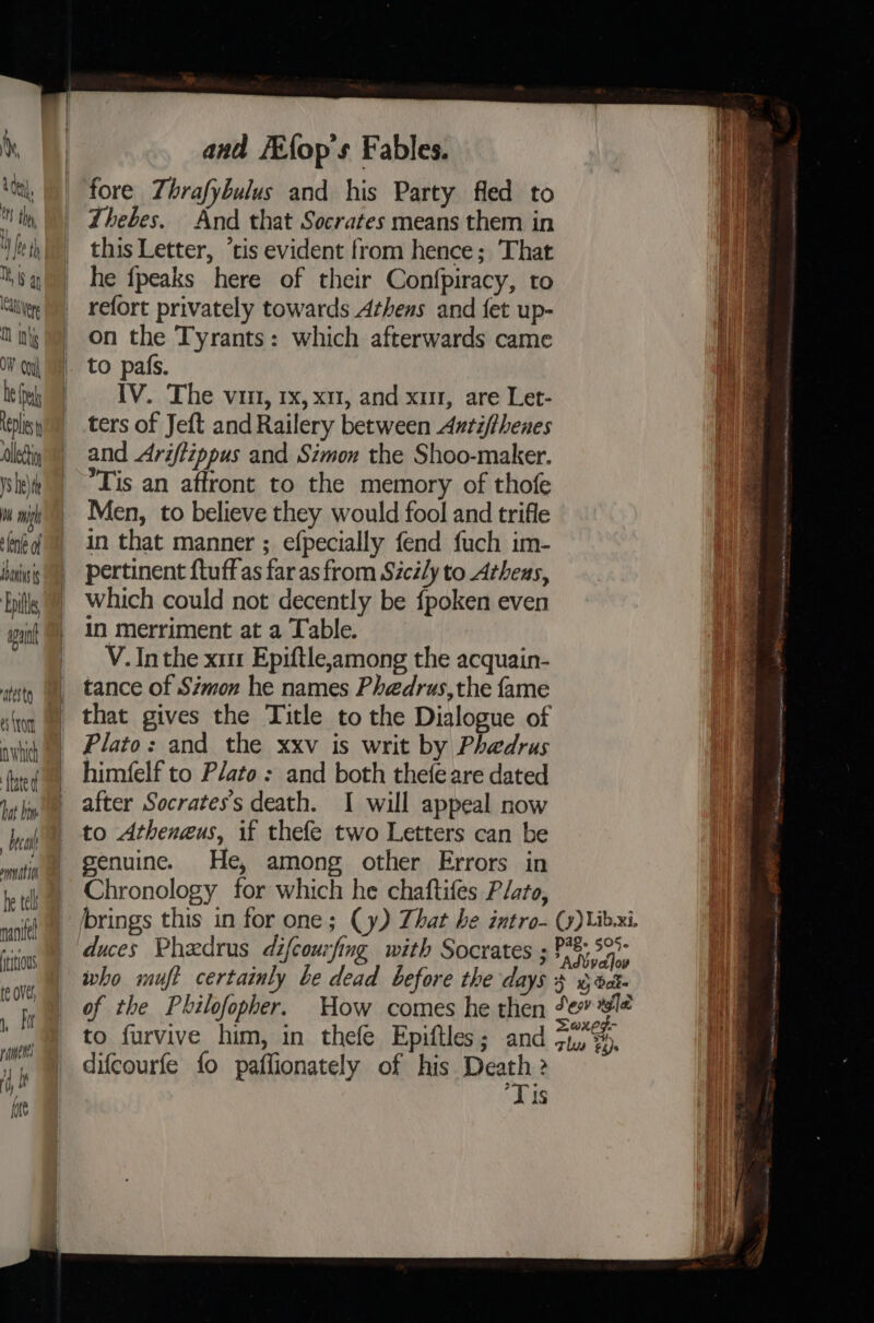 Dek Repl lei V5 eh 0h ih len of ini Enis apant ‘atest e ton nwhich fate d bat bm brea / emnat ton he tel naniel ititious and FEfop's Fables. fore Thrafybulus and his Party fled to Thebes. And that Socrates means them in this Letter, “tis evident from hence; That he {peaks here of their Confpiracy, to refort privately towards Athens and fet up- on the Tyrants: which afterwards came IV. The vii, rx, x11, and xu, are Let- ters of Jeft and Railery between Auntifthenes and Ariftippus and Simon the Shoo-maker. Tis an affront to the memory of thofe Men, to believe they would fool and trifle in that manner ; efpecially fend fuch im- pertinent ftuffas far as from Sicily to Athens, which could not decently be {poken even in merriment at a Table. V. In the x11 Epiftle,among the acquain- tance of Simon he names Phedrus,the fame that gives the Title to the Dialogue of Plato: and the xxv is writ by Phaedrus himfelf to Plato: and both thefeare dated after Socrates's death. I will appeal now genuine. He, among other Errors in Chronology for which he chaftifes Plato, difcourfe fo paflionately of his Death 2 ‘Tis