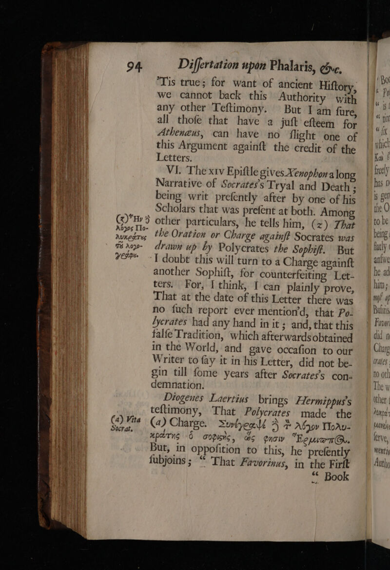 ‘Tis true; for want of ancient Hiftory, we cannot back this Authority with any other Teftimony. But I am fure, all thofe that have a juft efteem for Atheneus, can have no flight one of this Argument againft the credit of the Letters. VI. The xtv Epiftle gives Xenophonalon Narrative of Socrates's Tryal and Death ; being writ prefently after by one of his Batt Scholars that was prefent at both. Among i i Ge) 5 other particulars, he tells him, (2) That Hat runedry, the Oration or Charge againft Socrates was Mae | % roy- drawn up by Polycrates the Sophift. But | vee -T doubt this will turn to 4 Charge againft ae another Sophift, for counterfeiting Let- a wae ters. For, I think, I can plainly prove, a That at the date of this Letter there was a no {uch report ever mention’d, that Po- ail /ycrates had any hand in it ; and, that this i | talfe Tradition, which afterwardsobtained HP in the World, and gave occafion to our ann Writer to fay it in his Letter, did not be- el gin till fome years after Socrates’s con. ah demnation. ae Diogenes Laertius brings Hermippus’s gee teflimony, That Polycrates made the ql Ca): Mite (a ) Charge. Serlyealé 4 adgov Morv- ee eparng 6 aopishc, &amp;S gnow Eomiant@.. But, in oppofition to this, he prefently fubjoins; “ That Favorinus, in the Firft “* Book ee —. nwt! snare F100 eee ett