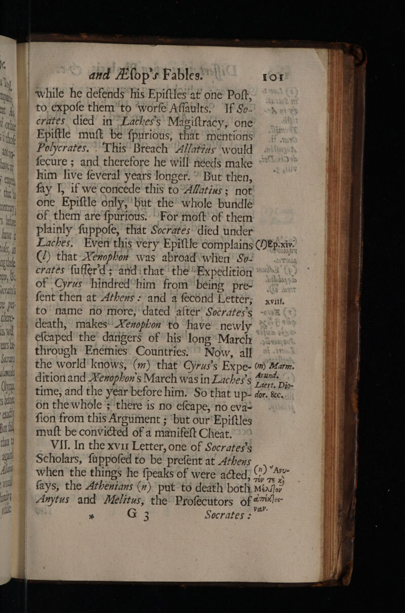 while he defends his Epiftles'at’ one Poft, to, expofe them’'to ‘worfe Affaults.’ If So- erates died in™ Laches’s Magiftracy, one Epiftle muft be {purious, that’ mentions | Polycrates. . This Breach A//atias would _fecure ; and therefore he will néeds make _ kum live feveral years longer. * But then, _ fay I, if we concede this to“ALatias: not one Epiftle only, ‘but the whole bundlé of them are fpurious.’ ‘For moft of them plainly fuppofe, that Socrates died under Laches, Even this very Epiftle complains (/) that Xenophon was abroad\whien’ So- crates {uffer'd sand ithat the ‘Expedition ' of Cyrus hindred’him from ‘being pre- fent then at Athens: and a fecond Letter; to name no more; dated after’ Socrates's efcaped ‘the dangers of his’ long March through Enemies. Countries. ° Now, alf the world knows, '\(m) ‘that Cyrus's Expe- dition and Keophon's March was in Laches’s time, and the year before him. So that up- on the whole ;'‘there is no efcape, no eva= fion from this Argument ; ‘but our'Epiftlés muft be convicted of a manifelt Cheat. VII. In the xviz Letter, one of Socrates's Scholars, fuppofed to be prefént at Arhens when the things he {peaks of were acted ‘i veV . G3 Socrates :