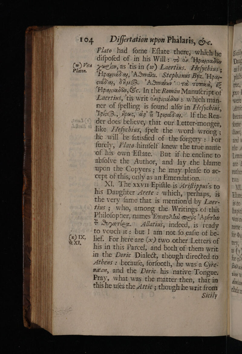 Plato had fome. Eftate: there, Wwhich'he difpofed of in his Will 7d :e» “HoayjaaMy (w) Vita ywejor,as tis in (w) Laertins. Ffefychias's oi i “Heaysad oy, “A Suvelia. S tephanus Byz. “Hpayj- sada, OnUG &gt; ASwaley ord Tom“a, ee Laertius, “tis writ enpinddw + which map. ner of fpelling: is found alfo in Flefychius, TeaQ, pees, ap Tpineday. If the Rea- i ‘) der does believe, that our Letter-monger, Ri , like Zefychius, {pelt the “word wrong ; Bia he will be fatisfied of »theforgery : | For qi furely, Platoshimfelf knew the true nanie Loney of his own Eftate.. But ifohecencline to in abfolve the Author, and Jay the blame mee upon the Copyers ; he may-pleafe to ac- ena cept of this, only as an Emendation. nl AI. The xxvnr Epiftle.is 4riffippus’s to his Daughter Arete : which, perhaps, is | the very fame that is mention’d by Luer- i #ius ;_ who, among the. Writings of this nt Philofopher, names*Emsorlw aed “A pirleo {1 &amp; Svarleg. Allatius, indeed,. is read to vouch it: but I] am*not-fo eafie of be: (x)IX, hief. For here are (x) two.other ‘Letters of Be XI Bee La eee . his in this Parcel, and both ofthem writ in the Dorie Dialect, though»directedoto Athens : becaufe, forfcoth,» he was a GCyre- Hi w@an, and the Doric. his. native: Tongue. An Pray, what was the matter-then, thar im ah this he ufes the Attic : thoughvhe writ from i Sicily 7 Be c= AO “vali = ae % sermenantnpe nee: a nee a centnel eee ee ae