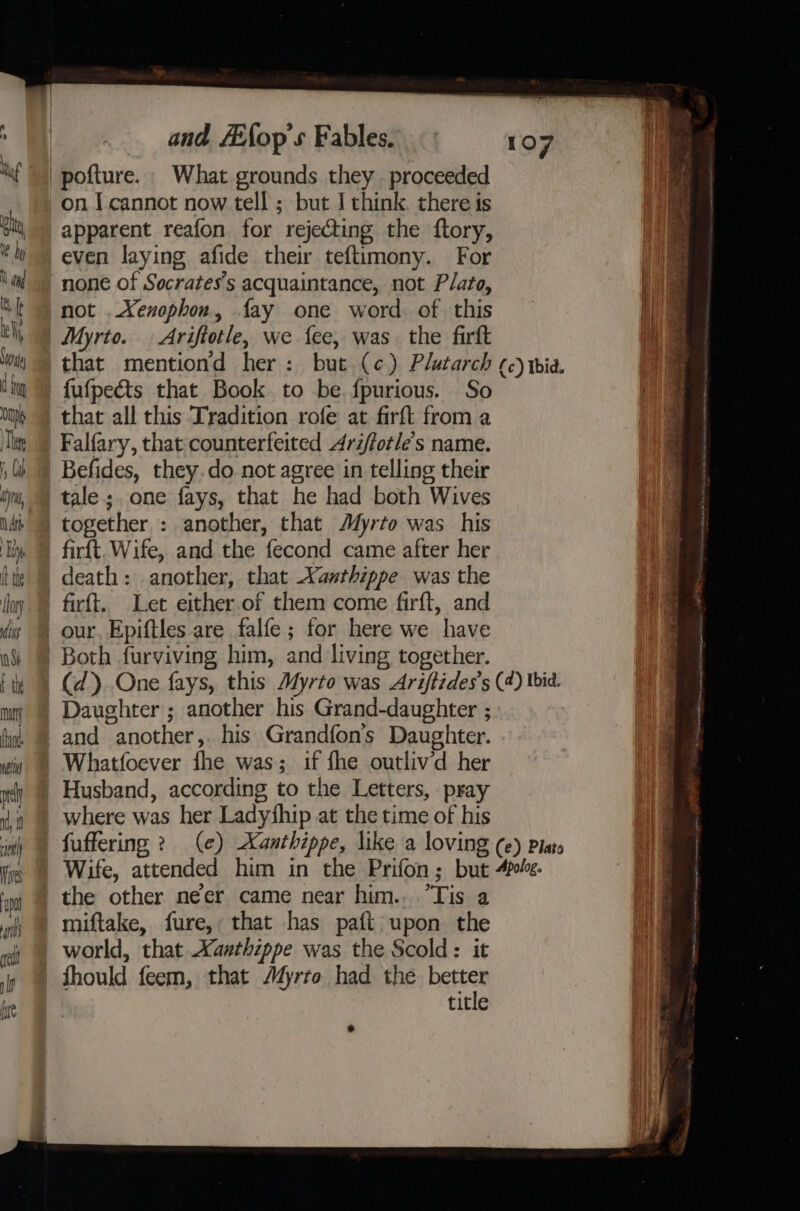 A 0 tu pty 1 My Nang I ra Sa d boy On Thee 1, Cab ly, At Ep t te flor ulus iN Sh ai matty fant nett and /Efop’s Fables. on I cannot now tell ; but I chink. there is apparent reafon for rejecting the ftory, even laying afide their teftimony. For none of Socrates's acquaintance, not Plato, that all this Tradition rofe at firft from a Falfary, that counterfeited Ari/forle’s name. Befides, they.do not agree in telling their tale;. one fays, that he had both Wives firft. Wife, and the fecond came after her death: another, that Xanthippe was the Both furviving him, and living together. Whatfoever fhe was; if fhe outlivd her Husband, according to the Letters, pray where was her Ladythip at the time of his the other neer came near him.. “Tis a miftake, fure,: that has pafi upon the world, that Xanthippe was the Scold: it fhould feem, that Afyrro had the ree title (c) Ibid.