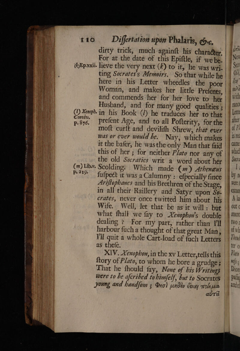 (hEpxxii. lieve the very next (A) to it, he was wri. and commends ‘her for her love to her (1) Xenph. in his Book (2) he traduces her to that Conviv. aa p.876, Prefent Age, and to all Pofterity, forthe Mie was or ever would be. Nay, which makes aan this of her ; for neither Plato nor any of hy Wet the old Socratics writ a word about her ae (m)Libv. Scolding. Which made (m) Atheneus ed pet fufpect it was a Calumny : efpecially fince Vin Ariftophanes and his Brethren of the Stage, : in all their Raillery and Satyr upon So- ee crates, never once twitted him about his ae Wife. Well, let that be as it will: but Bal what fhall we fay to Xenophon’s double iy dealing &gt; For my part, rather than Til | harbour fuch a thought of that great Man, Hl Vil quit a whole Cart-load of fach Letters in as thefe. un XIV. Xenophon, in the xv Letter,tells this {tory of Plato, to whom he bore a orudge ; That he fhould fay, Nove of his Writings were to be afcribed tohimfelf, but to Socrates young and handfom ; nob und v Evey a eure : | Were j Extay 7 Al | out ¢ | ment tivo: of wh Theod ler 0 Plato Hels : Dion Pala andt}