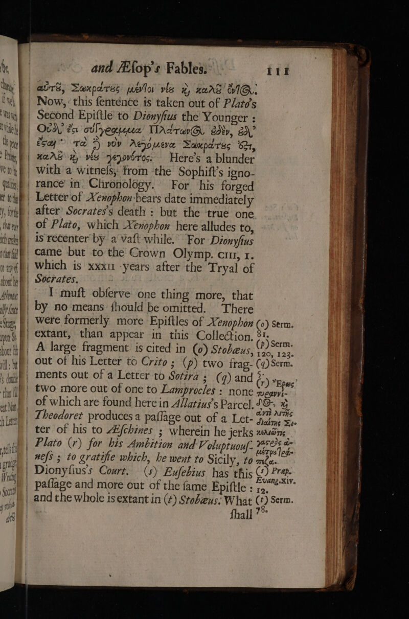 avrS; Sexpares pelo vis 2, nerd’ WIG: Now, : this fenténce is taken out of Plite’s Second Epiftle to Dionyfius the Younger : Ova? 2a cilyequpua TIAdravG advy, gd\? esa” ra 4) wy Aejomeve Saxpdres 6d, | HAAS 2, ves ejovbrec: Here’s a blunder with a witnels, from ‘the Sophift’s igno- | rance in. Chronology. For his forged _ Letter of Xenophon-bears date immediately _ after’ Socrates's death : but the true one of Plato, which Xenophon here alludes to, is recenter by a Vaft while.’ For Dionyfus came but to the Crown Olymp. cu, 1. which is xxxu -years after the Tryal of Socrates. _. IT mnuft obferve one thing more, that _ by no means fhould be omitted. There fF were formerly more Epiftles of Xenophon (0) serm. aie Ye Serm. out of his Letter to Crito; (p) two frag- (4) Serm. : ) and (r) Epes | two more out of one to Lamprocles : none wegyyi- of which are found here in AVatius’s Parcel. Po % &gt; a Theodoret produces a paflage out of a Let- hale Se ter of his to LE {chines ; wherein he jerks MEMOTIS ; ata , y, USCIS a= _ Plato (r) for bis Ambition and V oluptuouf- ebro lode _ nefs ; to gratifie which, he went to Sicily, £0 ma. Dionyfius’s Court. (s) Eufebius has this Oh. paflage and more out of the fame Epiftle : 12. and the whole is extant in (¢) Stobeus: What ‘ ‘) Serm. fhall ’~ WK ee