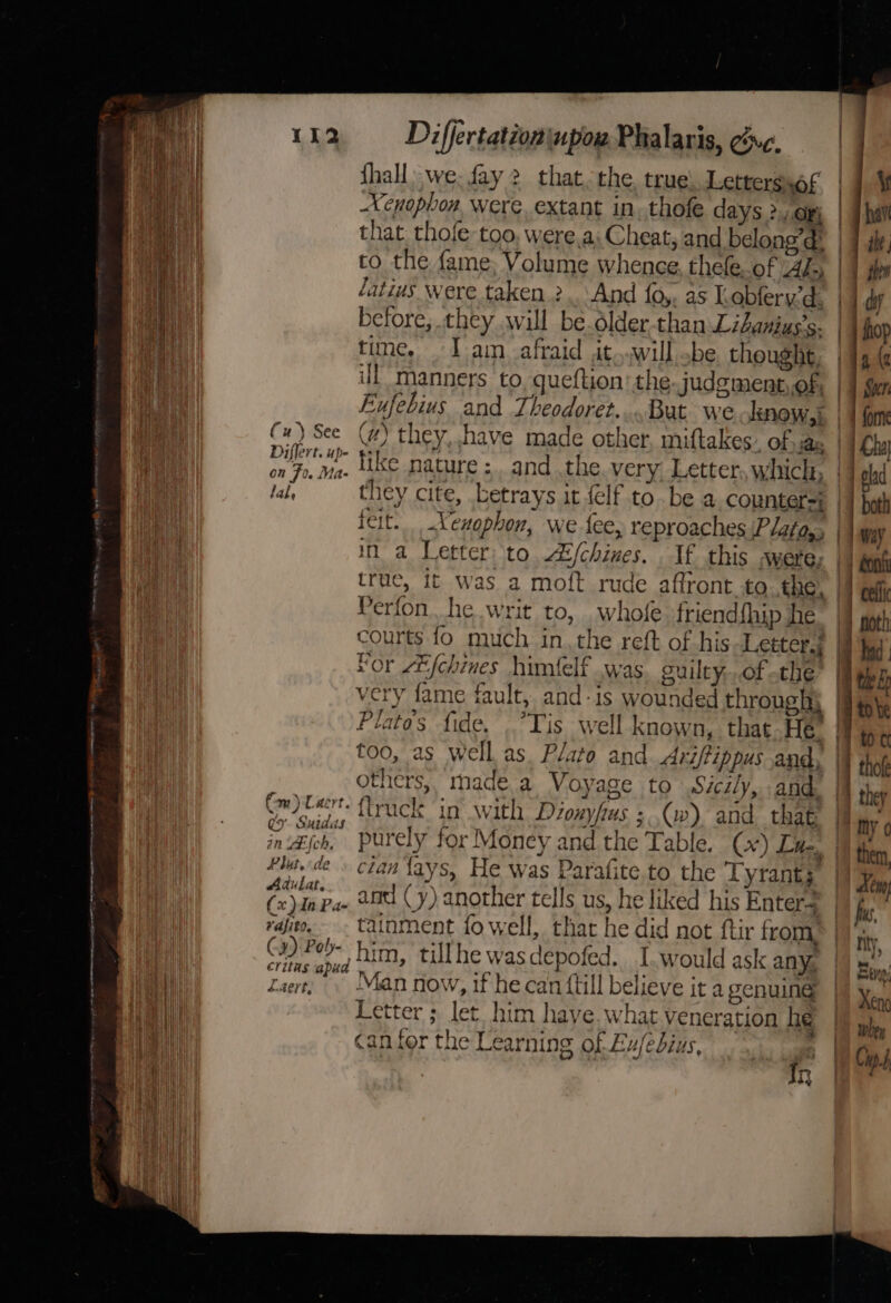 OO aememvgeraee my _—— OO fu) See Diflert. up- on Fo. Mas t la be (Cm) Caert. gy. Suidas in LEIch, Flut. de Adulat. (x )dn Pa- vafito. Cy) Poly- &lt;.4ert, Differtation\upow Phalaris, uc. Shall: we. fay 2 that, the. true) Letterssof Xenophon, were. extant in. thofe days 2, or; latius Were taken 2. And {0,. as I obferyd: before, they will be.older-than Libanius’s- time, . I ain afraid it..will be thought, ul manners to, queftion’ the judg ment,.of, Exfebius and Theodoret....But we know, } (z) they, have made other, miftakes: Of» jax feit. Xenophon, we fee, reproaches Plata, in a Letter to Aijchines. If this were: true, it was a moft rude affront to the, Perfon. he writ to, whofe friend{hip he ae! hy “or ZEfchines himielf was. guilty,..of the Plato's fide. Tis well known, that.He others, made.a Voyage to Sicily, and. flruck in with Déouyfus ; (w) and that clan tays, He was Parafite.to the Tyrants and (y) another tells us, he liked his Enters tainment fo well, that he did not ftir from. Man now, if he can ftill believe it a genuine Letter ; let him have. what veneration he can for the Learning of Eu/edbius, In = =