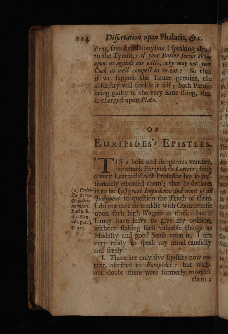 ET ainitiiors Le Ae eee reer a NG PO RR a Ne mating mS ems iy “ ’ y &gt; 114 —Differtation upon Phalaris; gyc. Pray, faysshew@Dionyfius ( {peaking aloud tothe Tyrant,) 2f your Butler forces Wine upon us againf? our wills, why may not your Cook. as well compell us to eat? So that is charged upon Plato. OF BuRIPIDES’ EPISTLES. . I'S a bold-and dangerous venturé, £0 attack Euripides’s Letters ; {mee avery Learned Greek Profeflor has fo pal- fionately efpoufed them’; that he declares (4) Perit to be (a) great. Impudence and want of alt ae frontis Cy judtciz imminut?. Eurip. E- dit. Can. | do'not care to’ meddle with Controverfte upon fuch' high Wagers. as thofe : but if P- 523. ‘without’ flaking fuch ‘valuable things’ as Modefty. and“good Senfe upon it, I: am very ready to fpeak my mind candidly and. freely. i. There are only five Epifiles now ex tant, afcribed to» urépides : \ but with- out doubt there*were formerly moréof them ;