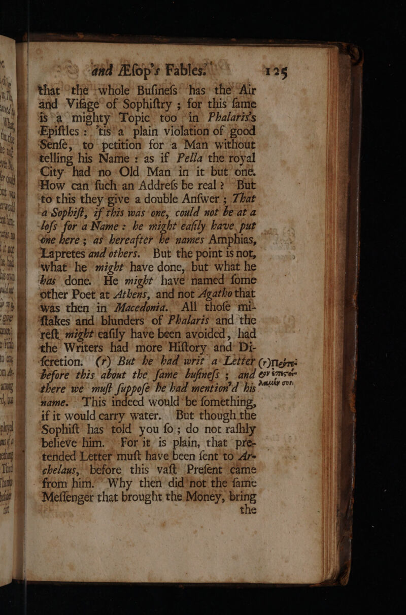 if ly MT Fi ‘i V4 i | | | dad FEfop's Fables: that “the -whole Bufinefs! “has the “Air and Vifage’ of Sophiftry ; for this fame is ‘a mighty Topic. too “in Phalaris's FEpiftles :° i$’ a’ plain violation of good Senfe, to petition for ‘a Man without telling his Name: as if Pe//a the royal City had no: Old Man in it but one. How can fuch: an Addrefs be real 2 ~But to this they give a double Anfwer ; Zhat a Sophift, zf this was one, could uot be at a lofs for a Name: he might eafily have. put one here ; as hereafter he uames Amphias, Lapretes and others. But the point is not, what’ he might have done, but what he ‘bas’ done. He might have named fome other Poet at Athens, and not Agatho that Was then in’ Macedonia.. A\l thofe mi- ftakes and blunders of Phalaris and the reft might eafily have been avoided, had the Writers had more Hiftory: and~ Di- there we muft fuppofe he had mention’d his name. ‘This indeed would’ be fomething, if it would carry water. But though the Sophift’ has told you fo; do not rafhly believe him. © For it. is plain, that ‘pre- tended Letter muft have been fent to ‘Ar chelaus, before this vaft Prefent came from him.’ Why then did*not the fame Meffenzér that brought the Money, bring the Aeuey GOs: Ae tt lt aN iF Wl Mh i ith UA rig Sub, eet Adon