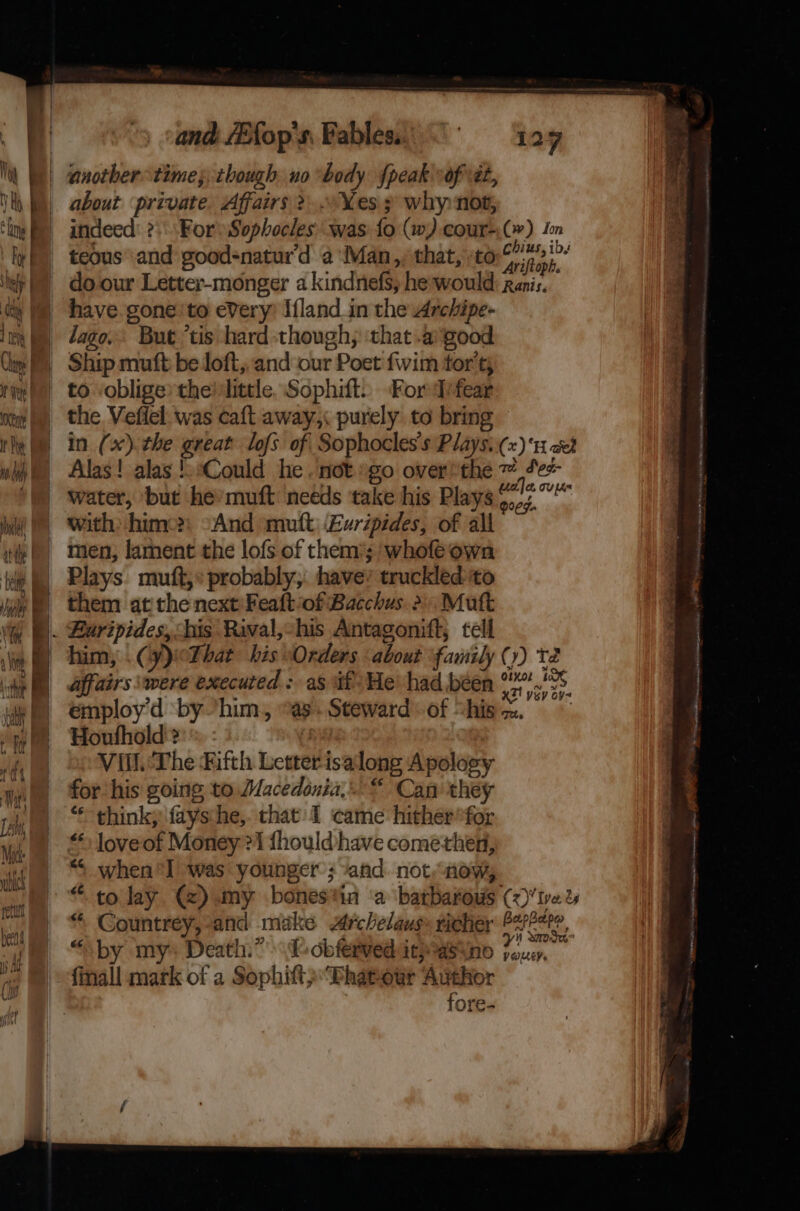 | and /EXop s, Fables. | anothertime; though nobody {peak of \ét, about private. Affairs 2... Yes 3 why not, indeed: ?\\ For Sophocles was fo (w).cour-;(~) Im teous and good-natur'd a‘Man,, that, to coe a do. our Letter-monger a kindnefs, he-would: Ranis. © have gone'to every) Ifland in the Archipe- ie) ©=Ship muft be loft, and our Poet {wim tor't; | to oblige’ the! little, Sophift.. Ford ifear the Vefiel was caft away,: purely to bring | in (x). the great lofs of Sophocles's Plays:(x) ‘1 «et Alas! alas aCould he , not »go over*the ~ Se water, but he’ muft needs take his Plays os tk with: hime?) -And mutt ‘Euripides, of all men, lament the lofs of them; wholéown | Plays muft,» probably, have’ truckled to ® them at the next:Feaftof Bacchus &gt; Mutt )). Buripides, his Raval,-his Antagonift, tell affairs were executed : as if: He’ had been auth. émploy'd by him, “as. Steward of “hisa. Houfhold'?: : iy Vill. The Fifth Letterisalong Apology for his going to Macedonia...“ Can they “ thinky fays:he,. that: 1 came hither*for * loveof Money 21 fhould/have comethen, ““ when*I was younger ; and not,now, “ Countrey,-and make Archelaus» ticher 92724, “ ‘] 93 - : yi Wor ial by my» Death.” (obferved itpasino jou, finall mark of a SophiftpPhatour Author fore. Rae enc i Alt AL TRA sl ANAM Bb lh nth Pv Hote cp ame NO itis casein Nee =D. os ed pete” oe a ee i len we Wii takai Oe er ee Se ee af