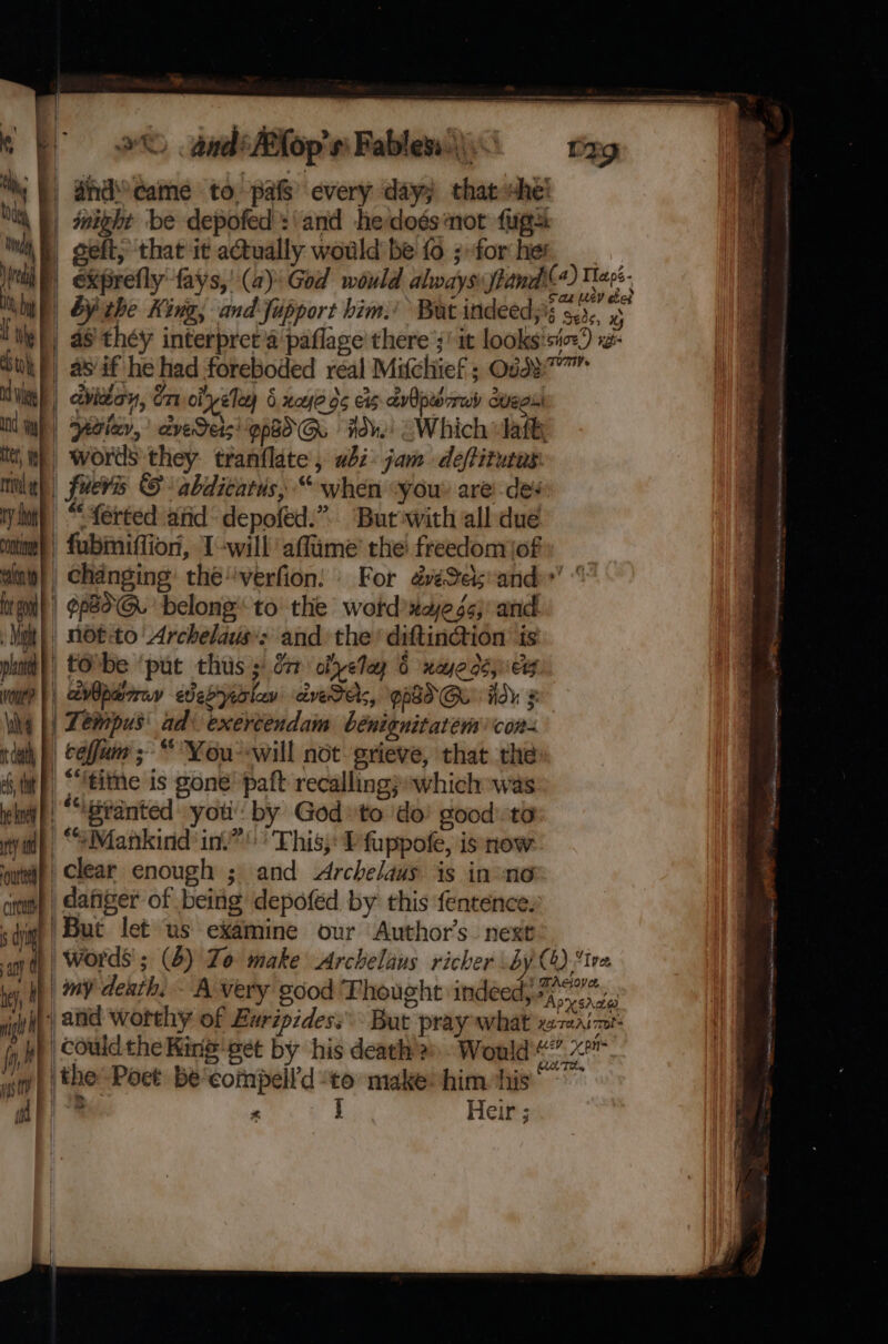 } : Bhd came to. pas every day; that she! Ite, We rival e ry doo ontioae calonty P } 4 - oeft; that it actually would be fo ; for hes San LEY che? as th¢y interpret’a paflage' there ’;' it looks'siex) x- &gt; words they: tranflate , abi: jam deftitutas: fueris © abdicatus, “ when “you. are des “ferted atid: depofed.”. But with all due fubiniffion, Iwill’ affime’ the’ freedonriof Changing: thé'verfion: © For d@eSesand’ Milt plant | Vout? dll es, it he koe F ty a outed F circu | 5 dye anh OF hey, . Hilt AY Why wigs tM | ft not:to Archelaus: and the’ diftinction is tobe ‘put thus y dr obyelay 6 nyodsey Tempus’ ad: exercendam bénienitatem con- | befjum; “ You--will not grieve, that the “tithe is gone’ paft recallingpwhich was “Branted you by God» to do’ goodta clear enough ; and Archelaus is inne dafiger of being depoféd by this fentence: But let us examine our Author's. next&gt;. words ; (4) Jo make Archelaus richer by (4) ive my death, A very good Thought indeed; Powe and worthy of Euripides: But pray what maint ° = 5 # j Heir % et Hs NI ot Ns SiR ala i ht cbt se an ena Fa &lt;= een say NR ric aietienlol ae FA an mace 9 A HA