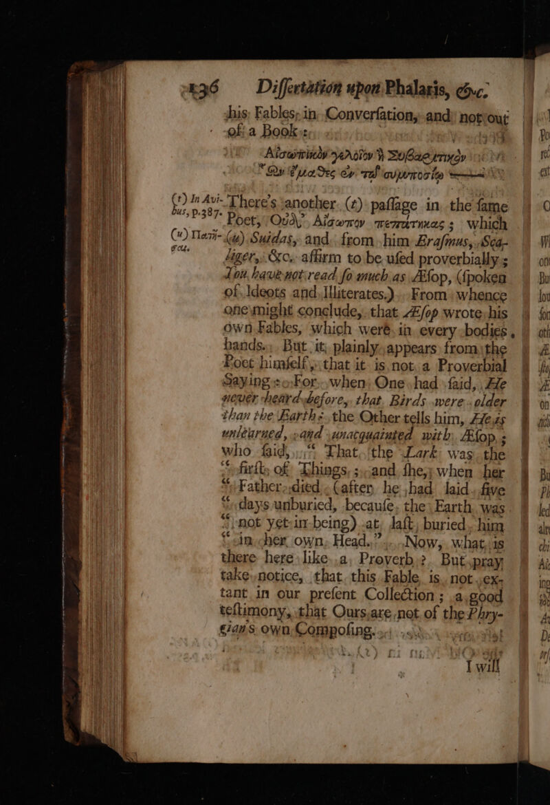 ei his; Fables; in, Converfationy-and) not Our 1h a of a Book: ) Pudge | i | Aiawiridy 4A ot} SuBaeurindy 0 tt i . “Ry Bree Se6 ey sah DULTEOT ley mew ot a (+) In Avi- T’here’s ‘another. (¢):paflage in the fame |) 0 i} US ' ah 387 Poor Oud? Aiawnw memaries; which Hf CO Meri= (4) Suidas, and.fromhim Erafmus,,Sca- || W ay | i ‘ager, &amp;c. affirm tobe ufed proverbiallys on i Lou havenotread fo much as fEfop, ({pokea Bu | of Ideots and, [literates.),. From: whence |) {or one wight conclude,.that Z/fop wrotevhis |) {i own Fables, which weré. ii every -bodies, | atl hands... But it, plainly.,appears fromthe A Roet himfelfythat it. isnot. a Proverbial HH) Saying :o:For,..when: One had faid,.Ale § of never heardbefore,. that. Birds were .older than the Barth:..the Other tells him, Azezs Bat waltarued, .and unacquainted with: Afop, ; | who faid, °° Lhat,/the Lark was the § “ofirll, of Ghings, ;-and fhe,y when her By SN ee ee oe. — a eg 1 ee naenastter “Fatheradied .Caften he had laid five § Pi “days unburied, becaufe, the) Earth was led “hot yetin-being) .at: daft, buried. him alt ‘cin cher. own. Head.,” Now, what,.1s chi there here like..a, Proverb.2.. But pray Ai take, notice, that. this Fable, is. not .ex- ino a tant in our prefent Collection; .a good a Het | teflimony, that Ours,are not. of the Phry- 4, He sian.s. own, Compofing. Totes: D: Me ete ©. if) 3a pri I will ‘