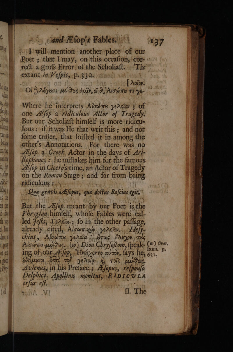 eri 1] Biber the and Fifop's Fables. \ I wills mention. another place of our f Aoioy. Where he “interprets Alone yeAciov sof one Aifop a‘ ridiculous Adtor’ of Tragedy. But our Scholiaft himfelf is more ‘ridicu= Jous : .if-it was He that writ this ; and not fome trifler, that foifted it in. among.the other's Annotations, .For there was no LEfop. a..Greek, AGtor ‘in the days of Ari- flophanes : - he miftakes him. for the famous AL op in Czcero's'time, an Actor of Tragedy on the Roman Stage ; ais far from Pein ridiculous :. But. the Ajo. meant by our Poet is. the led Jefis; Terciz:; fo in. the other paflage, already. cited, Aigarrindy yeroion. Fiefy ~ chius , Algom yerdla t-.Bres eArenov, 18s Aico puidss....w) Dion. Chryfo oftom, fpealk: | ing ofjour LE fo Ops; Hetero, auToY, fays he, sdpreves, Gon ze! yeroie Hy TOS | poe. Avienusy in his Pretace.;. Afopus, relponfo Delphicz, cnsthing neni RIDICULA i fab Bk 11. The Yeo Ra ai i KA rn &gt;i ante tamatay POT. Nid iat pag LP ina es he we ey -