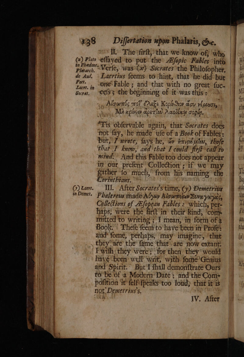 wr one ot A ee A NEG a Ae tat etme an i s- = ret wen arnrante fe) Bite eflayed ‘to put the Zfopic Fables ints Plitach “Merle, was (ae) Socrates the Philofopher, de Aud, ~ Laertius feems to ‘hint, that ‘he'did bur | ‘one: Fable ; and that with no great fuc. Poet. Laert. Z tag : ; : ‘eefs's ‘the beginning of it -was this’: Socrat. Aiganis mol éAeze Kopivsrov acy visor, \, Mi xpivew aper ld Aaodixg copy. Tis ‘obfervable again, that Socrates does not fay, ‘he made ‘fe of a Book of Fables: but, J wrote, fays he, av tmiseutu, Mole that 1 knew,’ and‘ that I could’ firft© call to mttd. And this Fable too does not appear in’ our prefent Collection’ ; if’ we may gather fo’ much,” from his naming’ ’ ‘the Clorinthtans. team es . Ill. After Socrates's time, (y) Demetris Phalereus made Adywy Kiswetan Sov yuyets, Collections of Afopean Fables : which, pet- haps: were the firtt in’ their kind: ‘com mitted to writing’; I mean, in ‘form of a Book. ': Thefe feent to have‘been it’ Profle’ and* fome, “perhaps; ‘may: imagine, “that _they“are’ the* fame ‘that ave now extant! Fwith: they were's ‘for then: they would have been: well writ, with forme’ Genius and Spirit.” Butt fhall demonftrate Ours to'be-of a Motern’ Date ; ‘and'the Com pofition ‘it felfefpeaks*too lotid&gt; that ips not Demetrius’s,  Cy) Laert. tn Demet, IV. After Aly