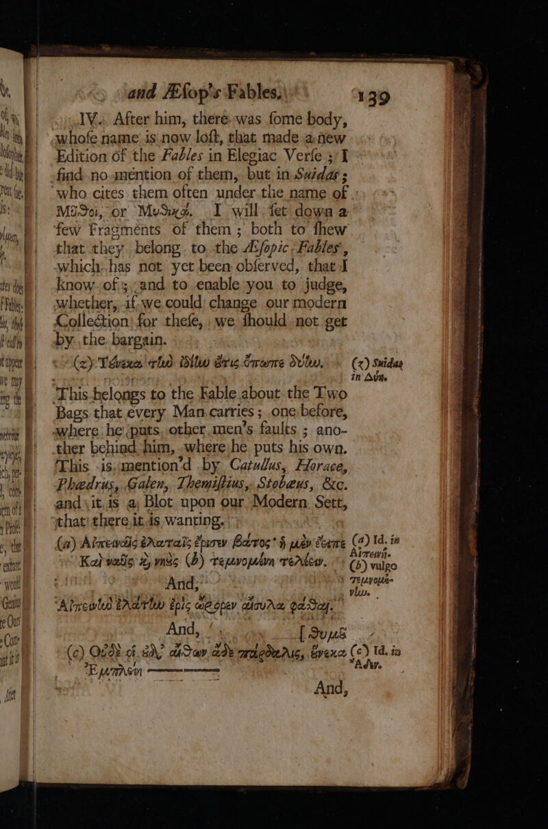 ena “woul and /Efop's Fables, IV. After him, there-was fome body, Edition of the Fadles in Elegiac Verie 3'1 find no. mention of them, but in Suda; who. cites them often under.the name of Mido, or Muse. I will: fet down a few Fragménts of them; both to fhew that they. belong. to. the A:/opic. Fables’, which:,has not yet been obferved, that J know. of ;,-and to enable you to judge, whether, if.we could: change our modern Colleation: for thefe, we thould. not get by. the. bargain. | (2) Téhaxe eho itl aris Graeme Svlw.-- (x) Suidas in Avite Bags that every Man.carries ; one)before, where he (puts. other men’s faults ; ano- ther behiad. him, .where he puts his own. This. is: mention’d by Catulus, Horace, Phadrus, Galen, Themiftius, Stobaus, &amp;c. and \it,is a; Blot upon our Modern, Sett, that! there,itis wanting. (a) Aiwewdis tAawrais drow Barros’ § prev come (2) td.ia ’ Kabwatls 2, mss (2) repvopetrn verter. '- (5) vulgo And; ees ‘Aincwlo tral epic meope atavre gaSap And, ! oy [Sued (c) Qg08 of. dy aiSav ade mobcderis, Gvexe (c) Id. in EF LTS pl co - : Adty. | a And, Spat ah i ae ees Z ger Se a a ee Fe eat Me A RA 5 ES a ns Sa il OIA Bing Saha tat Ai £  cere Se ‘ OPER hihi, PN Rar dasaios 0 nse ‘ Wi aaa Poe =