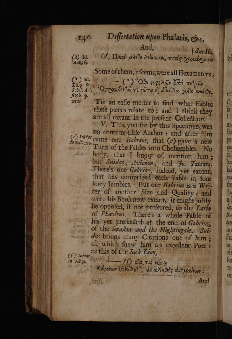 mere wes te remem, sap Fh! —— menvatrnslis eee eee eiaata 140 Differtation upon Phalaris, gy¢. nak And; i [ dan (ad) Id. (d ) Thiepn eve AUKOOW, ZTE Vitrcee orgy “Audis. Some ofthem,it feems,were all Hexameters : (* ) ie no NE (*) OS: sugercy 61 Tre Ipaay oun Ain Osegenberla Te VOT et, alnwAa Wie reaSy, Oph. p. a t Tis an eafie ‘matter to find what Fables thefe pieces relate ‘to; and I think they are all extant in the prefent Collection: V. This, you fee’ by’ this’ Specimen, was _, No contemptible Author : and’ after‘Him oe came one Babrius, that (e) gave a new (’, Turn of the Fables into Gholiambits.No body, that I know of, mention him ; but. Suidas, Avienus; and Fo. Tzetzes. There's one Gabyias; indeed, yet éxtant, that has comprized “€aeh“Fable in four forry Tambics. ‘But oir Babrius isa Wri- ter of another Size and ‘Quality ; and were ‘his Book now €xtant, it‘ might jaftly be oppofed, if not preferred, to the Latin of Phedrus. Theré’s a whole Fable ‘of his’ yet; preferveds.at. the end: of Gaébrias, of the Swallow and: the Nightingale. Sui: das brings many Citations out of him : all which fhew. him’ an. excellent, Poet’: ee sp, 28 ts. OF the Szck Lon, * ay ae Cf ) Sutdas.. in” Add pe (f) cig tis vgsq “Ket revion $6LC 07 *) St aAnSe6 AS afvey : And cee = - ee nn al ae Ss &lt;. = — Sete et