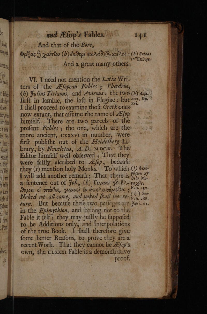 able rabrit Aa fut Poet ! UV. i and /Efop's Fables. And that of the Bare, : Belgas?) yatrln (bh) eudope SALT G@ worAng : (b) Suidas : | in EnSope. And a great many others. VI. Ineed not mention the Latim Wri- ters of the’ Afopean Fables; Phaedrus; (h) Fulius Titianus, and Avienus ; the two (b) Ay.’ 1 fhall proceed to examine thofe Greek ones: now extant, that affume the name of AZ/op himfelf:.. There are. two parcels of the prefent Fables the one, ‘which are the more ancient, Cxxxv1-in. number, -were firft. publifht out. of the Heidelberg Li- brary, by Neveletus, A.D. mpcx.» “The Editor himfelf well obferved ; ‘That. they were falfly afcribed: to. /op, . becaufe they (2) mention holy Monks.: ‘Fo which () bine: Twill add another remark; That: there. is ork a fentence out of Fob, (hk). Tupsvel 9d tA-vargis, Soprey of reeves, yumvor by amercuonuedee s PA 152. Naked we all came, and uaked fhall we: re- CK) see turn.. But becaufe thefe two, paflages are Fob i. 21. in the Epimythien, and belong not to the Fable it felf; they may juftly be tuppofed tobe Additions only, and Interpolations of the true Book. J fhall therefore. give fome better Reafons, to. prove they area recent Work. That they cannot be 4/op’s own, the cLxxx1 Fable/is a demonftrative proof, ead RT an ty ORAL Ana tt sna iS eee ee ee ee