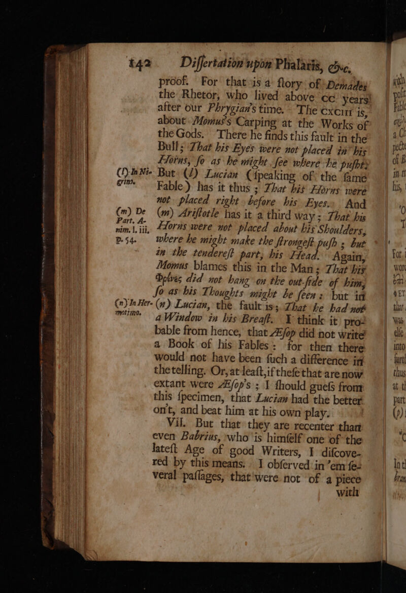 bil proof. For that is 4 flory’ of Demades fiorns, fo as he might fee where he pufbti () Nie But (1) Lucian Cipeaking of: the &amp;me em. Fable.) has it thus ; Dhar hié Exorns were not placed right before his Eyes.» And (m) De (m) Ariftotle has it a third way; That his yar“. Eloras were not placed about bis Shoulders, p54. | where he might make the ftrovge/t. pufh s but ‘in the tendereft part, his Head. Again, Momus blames this in the Man; That ‘hig Dolves did not hang on the out-fide of him; fo as his Thoughts might be feen: but in (n) In Her- (4) Lucian, the. fault iss. Zhat ihe bad not mun: a Window in his Breaff. ¥ thinle it pro- bable from hence, that A/op did hot write a Book of his Fables: for then there would not have been fuch a difference i the telling. Or, at leaft,if thefethat are now extant were A#/op's ; 1 fhould guef from this {pecimen, that Laciaw had the better ont, and beat him at his own play. | Vil. But that they are recenter thar | even Babrius, whois himflf one of the Hii) | lateft Age of good Writers, 1 difcove- Py red by this means: J obferved:in’em fe. a veral paflages, that'were not of 4 Lye ig with seasons » - we - ——e a &gt; ean the Rhetor, who lived above cc years) Hay after our Phrygian’s time. The excin iS, \ | about Momus’s Carping at the Works of ih the Gods. There he finds this fault in the | | | Bulls Zhat his Eyes were not placed in™ his ; 1 «so P . pout Fabi oth Ch pet ) iB in ft 1 his,