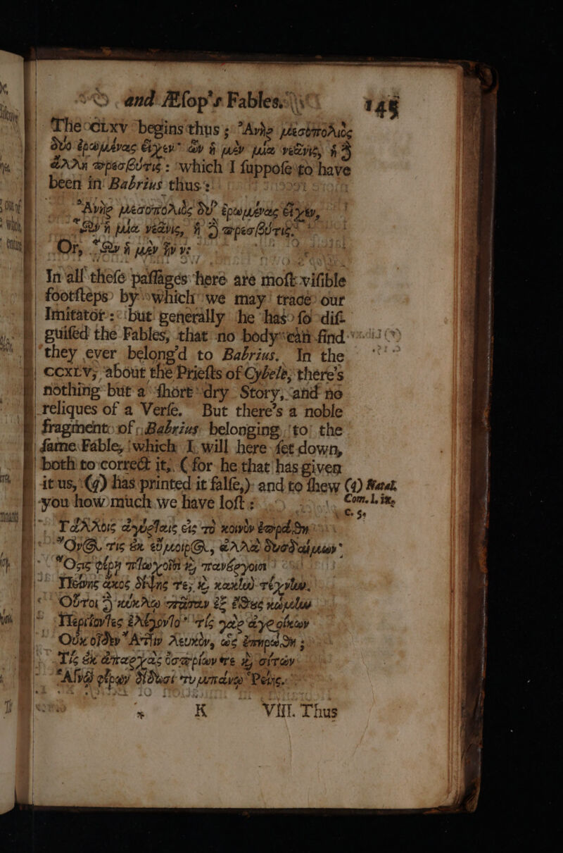 hg ib BIOTIC 14g | Theoeixy begins'thns ; “Are peeobmroAudg : duo dpcouevas Gye” ay § mv pale veers, 44 | SAA w@pechurg : which I fuppofe'to have been in! Babrius thus:: a1 | it) Anite pacomoruts ov’ Epewwenees Chyby, ik “Bh ple veding, HF apes Brie * | Or, 529 6 pagy Fy ve | Inall thefe paflages ‘here. are moflk-vifible § footfteps by »which we may’ trace: our Imitator:<‘but: penerally the ‘has fo ditt —) guifed the Fables, that no body*ean-find-”'2 they ever belong’d to Babrius. In the ° §| cextv; about the Priefts of Cybele; there’s | nothing but'a “fhore dry Story; and no | _reliques of a Verfe. But there’s a noble | fragment. of , Babrius belonging, ‘to’ the § fame Fable, ‘which [. will here fet down, both to:correé jt,. ( for he that has given m4 itus, \(y) has printed it falfe,)- and. to thew (4) Marat PS —— —- -you how)much we have loft : og 1, ix, | i 3 me MS PARR aywclais cis ro xoiwov Bora Sn On ris ax e040IpQ, BAAR Swed cet recor ® hb OB Oxe'oton Tia yoin te, mavEeyoin Di Veewne ano Shlng Te; i nantly) reyulw. Obro1 4 nen rce reperedy a es nal yeh fn Theptiovfes 2A¢,0v10 rig nee aye olewy ~ Odx ofdky Arti Azuxiy, we Zrnpce OM ; D Th ee draeyas toapiav ire # fray ; 1 ALS ptowy’ Dwar ry uma Perc. Bor : K VII. Thus Ee RT Ae a Es acini Scots edt insane ed eg Se eee a ee : mh tet niath Sse = fat Sateen Yea (ee= E RT Wren neneniinhicabnil ih. ist