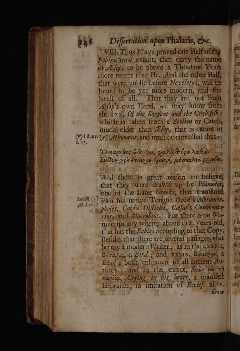 Sa ie cette ema ay Se ee ent emer apne ne at yt a46 —-dDiiffertation upon Phalaris, Ovc. “Vile Lhus Phave ptoved-ore Halfof the Fables:now. extant; that; carry the name i Hh more recent than He. And. the other Half, any | that were public before Neveletus, will Be | i found to be. yet more modern, and *the fate{t of all’ ‘That they are not from the'Lxx,Of the Serpent and the Crabfifh + whiclnis: taken from'-a Seolion or;Cateh; much} older than W/op, that is extant in @) rag (r) Atheneus,and muft-be corrected thus: | : 3 ¢ / a aml ote @) HLEXIWVOS Wor Epa, LEAL dow Aabov ‘ 2]  : &gt; a EuQuy-yph erette gy Synevity UNTRIAL PC.GVEMm “And there sis° great ‘reafon “toirbelieve, that’ they “were ‘dtawit up «by! Planudes, “ene Sof ‘the ‘Later “Greeks, that tranflated awn 0? Grito: his ‘native Tongue Ovid's Wtamor- es ae phofes, Cat's Diftich's,- Cafar s. Commenter ries and Alacrobius.:, For. there isno Ma- “nuicerps any. wheres above cctv. years old, that has the Fables according.to that Copy. Befides, that(there are feveral paflages, that betray 4.modern Waiter; as im the Lxxyvil, BéraAlc, -a-Bird,;\ and »xxxax, Beveveoy, a in ‘bis. heart, a roanitelt Xi. °I. COP xagdin, Crying in bis Hebraiftn, in imitation of Ecclef- eng ter