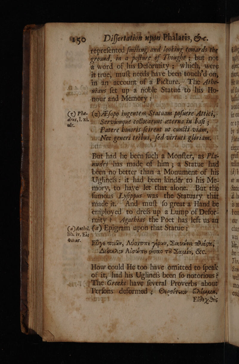 on One ee RT nance ek ate creme gy . an eee et hmm SSS feprefented finiling! and looking’ towards’ the a word of his Deformity’; which, -were it true, muft needs ‘have been’ toueh’d'on; in An account of a Picture. - The Arbe wians {etup a noble Statue ‘to ‘his Ho- hour and Memory : (x) Phe- (2) AB fopo ingentemStaiuam pofuere Attici,;: as L XL“ Servkmgue collocatunt .cternain bafi ; 2 Patere bonorisfcirent ut cuntli.viam, Nec\generi tribuiy\fed virtuti gloriam But had he been'fuch a Monfter,* as’ Pla- nudes has made of him’; a Statue had béén ‘no better ‘than -a’ Monument*of ‘his Ustinels it had” been’ kindér*to his Me: mory, to’ have’ let that alone? “Bur the famous \Ly/ippus* was’ the’ Statuary’ that made it. Andmuft ‘fo 'great‘a Hand be éniployed to’drefsup a Lump'of Defor- mity ? * Agathias the Poet shas ‘left ustan (a)Aathol. €a) Epigvam upon'that Statue’: lib. iv. Eig WNT. Bye sroiddv, Adarrme separ, Sinbadvie aActsteh Acpuiac Alcon sono tT? Sauis; &amp;e.s How could He too have omitted to fpeak ofvit;' had his Uglinefs been fo notorious ? The: Greeks) have feveral Proverbs about Perfons»deformed'; Oecoiraov Crteeeas Eide Sng _—