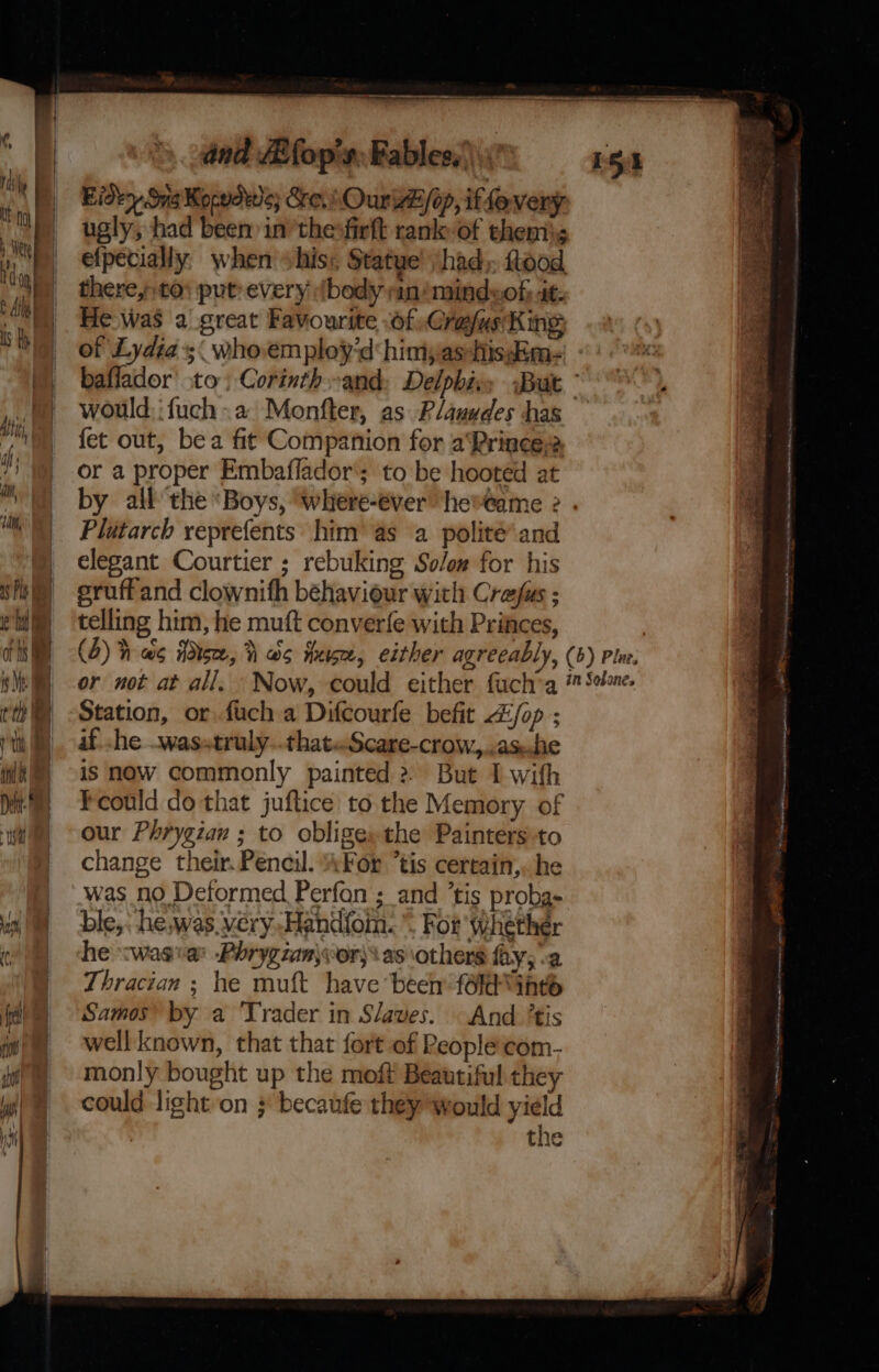 dnd ZEfop's: Fables,’ Eidty Sig Korsdwe; &amp;e.\ Our /op, iffoveny ugly, had been in’thesfirft rank of thems efpecially when his: Statue! had» food. there,t0; put: every (body an/mindwof; 4t- He was a great Favourite OfsCrafus King of Lydia; who.employ’d himyas-hisim- baflador’ to; Corinth and: Delphi, would, :fuch a Monfter, as Plauudes has fet out, bea fit Companion for a‘Prince2 or a proper Embaffador'; to be hooted at Plutarch veprefents: him’ as a polité’ and elegant Courtier ; rebuking Solow for his eruffand clownifh behaviour with Crefas ; telling him, he muft converfe with Princes, 15% Station, or. fuch a Difcourfe befit Z£/op ; if. .he .wasstruly..thateScare-crow,,.as.die is now commonly painted &gt; But I with Feould do that juftice to the Memory of our Phrygian ; to obliges the Painters to change their. Pencil. AFor “tis cercain,. he was no Deformed Perfan ; and ’tis probg- ble,: he, was very -Hand{oin.”, For whether he &lt;wasvar Phrygzan\wor)\ as others fay, a Thracian ; he muft have been foldGntd Samos by a ‘Trader in Slaves. And ’tis well known, that that fort of Reoplecom- monly bought up the moft Beautiful they could light on ; becaufe they would yield the - z aa ? =a e te, Tesi: nial apeaotingdite ay J &gt; sy : ‘ ea hee MENSA ne Ai ig 8 gps Cee ve Rt as satiny