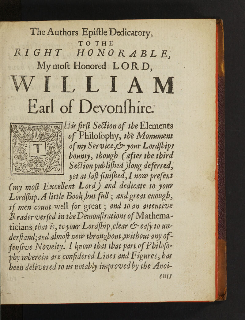 The Authors Epiftle Dedicatory, t o THE RIGHT HONORABLE, jf Mymoft Honored LORD, WILLIAM Earl of Devonfhire. i is fir ft SeUion of the Elements of Philofophy, the Monument of my S er vice,& your Lordfhips bounty, though (after the third Section publifhed)long deferred, yet at laftfinifhed, l now prefent (my mo ft Excellent L ord) and dedicate to your Lord(hi^ A little Boo\Jbut full; and great enough, if men count well for great; and to an attentive lx eader verfed in theDemonflrations of M athema- ticians that is, toy our Lordfhip,clear & eafy to un¬ der ft andean d almoft new throughout,without any of - fen five Novelty. 1 \now that that part of Philofo- phy wherein are confidered Lines and L igures, has been delivered to us notably improved by the Anci¬ ents