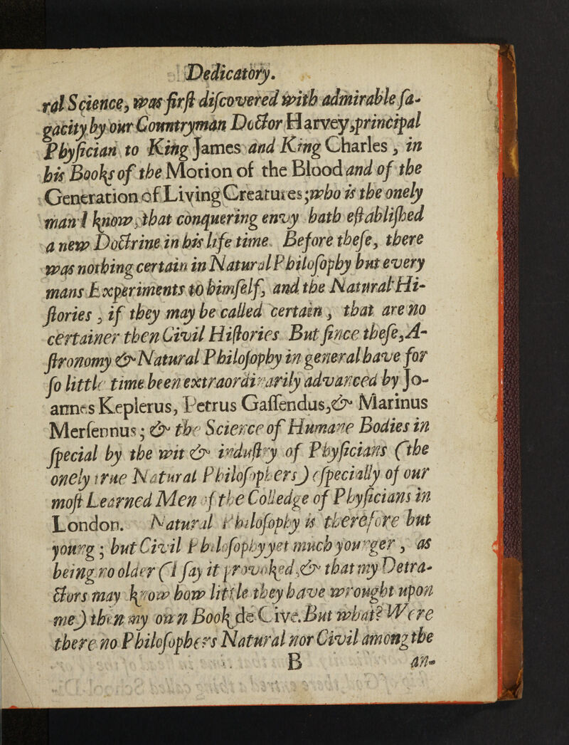 gacity by our Comtryman Dcttor H arveyprincipal Pbyfician to King James and King Charles* in bis BooJ\sof the Morion of the Bioodand of the Generation of Living Creatures;^# is the onely man i fytow}ibat conquering envy hath eftablifhed a new Doctrine in bis life time Before tbefe, there was nothing certain in Natural Philofopby but every mans Experiments to bimfelf\ and the Natural’Hi- fiories , if they may be called certain, that are no certainer then Civil Hi(lories But fence tbefe,A- ftronomy &•Natural Pbilofopby in general have for fo little time been extraordinarily advanced by Jo¬ annas Keplerus, Petrus GalTendusjC^ Mannus Merfennus; & the Science of Humane Bodies in facial by the wit & indiipy of Phyficians ftbe onely true Natural Philo fibers) (facially of our moft Learned Men f the Coliedge of Phyficians in London. Natural t’hdofoply is therefore but young; but Civil Pbdofopbyyet much younger, as being no older fl fay it provopdnCr that myDetra- Bars may pnow bow little they have wrought upon me) then my on n BooJ^fa C \vtBnt what? PDere there no Pbilofopbers Natural nor Civil among the «e