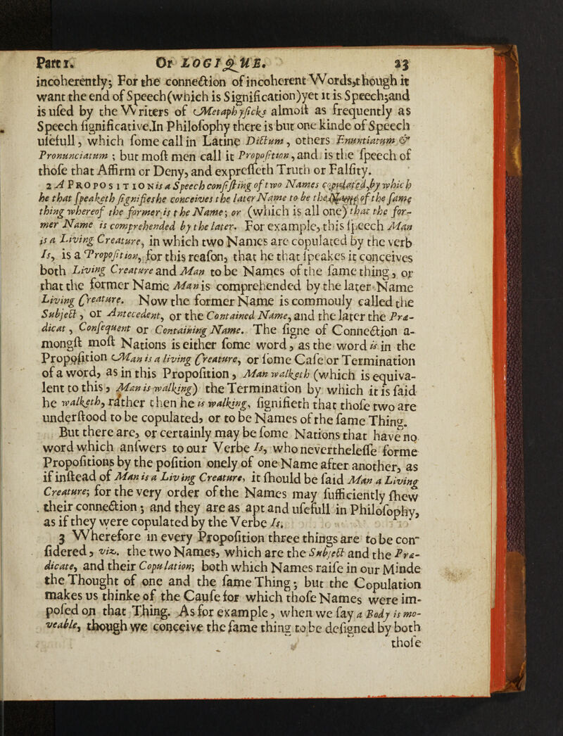 Parti* Or logigJtE. incoherently; For the connexion of incoherent Words5t hough it want the end of Speech (which is Signification)yet it is Speech;and isufed by the Writers of cJMetaphyfickj almoft as frequently as Speech lignificativedn Philofophy there is but one kinde of Speech ulefull 3 which fome call in Latine Diftum, others Emmtiatum & Pronuntiatum ; but moft men call it Proportion, and is the fpeech of thofe that Affirm or Deny, and exprefleth Truth or Falfity. 2^PROpos ITION/J4 Speech conjiftihg of two Names copulated,bp which he that fpeaketh Jignifieshe conceives the later Name to he the^amp of the fame thing whereof the former is the Name; or (which is all one) that the for¬ mer Name is comprehended by the later. For example3 this ipeech Man is a Living Creatme, in which two Names are copulated by the verb lsr is a Proportion, for this reafon3 that he that fpeakes it conceives both Living Creature and Man to be Names of the fame thing 3 or that the former Name Man is comprehended by the later Name Living (freatare. Now the former Name is commonly called the SubjeCl 3 or Antecedent, or the Contained Name, and the later the Pra- dicat 3 Confequent or Containing Name. The figne of Connection a- mongft moft Nations is either fome word 5 as the word E in the Proposition CMan is a living Creature, or fome Cafe or Termination of a word? as in this Propofition5 Man waiketh (which is equiva¬ lent to this) Man is walking) the Termination by which it is faid he walkjth, rather then he is walking, fignifieth that thofe two are underftood to be copulated) or to be Names of the fame Thin<*. But there are3 or certainly may be fome Nations that have no word which anlwers to our Vcrbe^-s who nevcrthelelfe forme Propofnions by the pofition onelyof one Name after another) as if inftead of Man is a Liv ing Creature, it fhould be faid Man a Living Creature; for the very order of the Names may fufficiently fhew . their connexion; and they areas apt and ufefull in Philofophy, as if they were copulated by the Verbe It, r / 3 Wherefore in every Pj-opofition three things are to be com fidered, viz,, the two Names) which are the Su^ett and the Era¬ dicate, and their Copulation; both which Names raife in our Minde the Thought of one and the fame Thing; but the Copulation makes us thinke of the Caufefor which thofe Names were im~ pofedon that Thing. As for example, when we fay a Body is mo- veable, though we conceive the fame thing to be dcfigned by both thofe