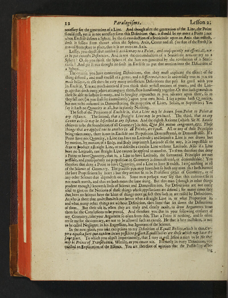 necdTary for the generation of a Line. And though after the generation of the Line, the Point should reft, yet it is not ncccftaty from this Definition that*. it should be no mote a Point j net when Euclide defines a Sphere by the cfrcurndu&ion of a Semicircle upon an Axis that reftetb, doth it follow from thence when the Sphere, Axis, Center and all fas that cf the Earth) Is moved from place to place, that it is no moiean Axis. Laftly, you cbjed that motion is accidentary to a Point, and consequently not cffcntiall, net to be put into the Definition. And is not the circumdudion of a Semicircle acctucntary to a Sphere ? CX do you chink the Sphere of the Sun was generated by the revolution of . a Semi¬ circle ? And yet it was thought no fault in Euclide to put that motion into the Definition of a Sphere.. The conceit you have concerning Definitions, that they muft explicate the eflcncc of the thing defined, and muft confift of a genus, and a difference,is not fo univerlally true as ycu are made believe, or elfe there be. very many infiifficient Definitions that pals for goc-d with ycu in Euclide. You are much deceived if you think thefe wciull notions of yours, and the Lan¬ ge aee that doth every'where accompany them, (hew handfomely together.Or that luch grounds as thele be able to fuftain fo many, and fo haughty reproaches as you advance upon them, fo as they fall not (as you (hall fee immediately) upon your own head. I lay a point hath Quantity, but not to be reckoned in Dsmonftrating the.properties^ ot Lines, Solids, or Superficies j You fay it hath nc Quantity at all,sbut is plainly Nothing... The firft of the Petitions of Euclide is, that a Line may be drawn, from Point to Point at ary difiance. The fecond, that a ftraight Line may be produced. . The. third, that on any Center a circle may be dtferibed at any dijtance. And the eighth Axiome (which Sir H. Savile cbferves to be the foundation of all Geometry) is this, <^uat fibi mutuo congruunt, (£c. Tbofe things that arc applycd one to another in all Points, arc equall. All or any of thefe Principles being taken away, there is not in Euclide one Propofition Demonftratcd, or Demonft able. If a Point have not Quantity, a Line can have no Latitude j andbecaule a Line is not drawn but by motion, by.motioiv of a Body, and Body imprinteth Latitude all the way, it is impcflihle to draw or produce a ftraight Line, or to deferibe a circular Line without Latitude. Alfo if a Line haye no Latitude, one ftraight Line cannot be applyed to another. To them therefore that deny a Pnint to have Quantity, that is,, a Line to have Latitude, the forenamed Principles are not poffible, and£onfcqucntly no propofition in Geometry is demonftrated, or demonftrablc. - You therefore that deny, a Point to have Quantity, and a Line to have Beadth, 1 arc; nothing at all of the Science of Geometry. The praCtife you may have; but fo hath any man that hathlearned the bare Propcfitions by heart j but they arenot fit to be Profellors either of Georfietry, or of any other Science that dependeth on it. Some man perhaps may'fay that this controve.fie is not much worth, and that we both mean the lame thing. But that man (though in other things prudent enough) knoweth little of Science and Dempnftration. For Definitions are not oneiy ufed to give.us the Notions of thofe things whofe appellations are defined j for many times they that; have no Science haye the Ideas of things more perfect then fuch as are raifed by Definitions. As.who js there that imdcrftandeth not better what a ftraight Line is, or what Proportion is, - and what niany other, things are without Definition, then fome that let down the Definitions of them. But their ufe is, when they are truly and, clearly made, to draw Arguments from them for the Conclyfions to be proved. And therefore you that in ypur following cenfures of my. Geometry, .take your Argument fo often from this, That a Point is nothing, and fo often revile me for, the contrary, arc not to be allowed fuch an excufc. He that is here m-iftaken, is not to be called Negligent in his Exprefllon, but Ignorant of the Science. In the next place, you take exceptions to my Definition of Equall Bodies,which is this,Co>'- pora aqualiajunt qu& eujiicm locum poffidere pojjunt.Equall bodies are tbofe which may have the fatfcpjace. To which you objed impertinently, that I may as^vell define a man to be He that may be Prince of Tranfflvanii, Wittily, as you count wit. Formerly, in every Definition, ycu Otfded anExpUcatioiiof the E&n<& You are .therefore of ©pinion that the Poft&ility of be-
