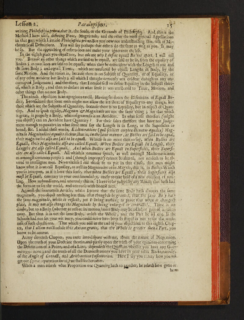 writing Philofopkia prima,i\m is, the Seeds, or the Grounds of Phifofeph j:- Andthisis the Method I have uicd, denning Place, Magnitude, and the other the ffioft gcricrail Appellations in that fart which I intide Philofopbia prma&n you new not tinderfhnding this, talk of Ma¬ thematic all D'rmitions. You will fey perhaps that others do the feme as We J as you. It may be fo. But the appcacldog ot others^dpes not make your ignorance the kfs. In the eighth place you objeitTnot, but ask me why 1. define equall Bodies apart. I will tell you. Became all other things which are laid-to be equall, are fa id to be fo, from the ecpuality o t Bodies > as two lines are feid to be equally when they be coincident With the Length cf one and the fame Body > arkleqoail Times, which are meafured by equall Lengths of Body, by the fame Motion, Andthere-aionis, becaufe there is no Subject of Quantity, or of Equality, or of any other accident but Body $ all which I thought certainly was evident enough to any un¬ corrupted Judgement ; and therefore, that I needed & ft to define Equality in the Subjeft there¬ of, which is Body , and then to declare in what fenfe it was attributed to Time, Motion, and other things that are not Body. ^ The ninth objection is an egregious cav ill. Having fet down the Definition of Equall Bo* dies, Tconfioered that fbme men might not allow the attribute of Equality to any things, but thofe which are the Subjects of Quantity, becaulc there is no Equality, but in refpedt of Quan¬ tity. And to fpeak rigidly. Magnum i^Magnitudo are not the fame thing j tor that which is great, is properly a Body, whereof greatnds is an Accident. In what fenfe therefore ('might you objedt) can an Accident have Quantity ? For their fakes therefore that have not Judge¬ ment enough to perceive in what lente men fay the Length is fo Lon?, or the Superficies fo broad, Sec. I added thefe words, Extern rxtionc {qua fcilicet corpora ctiaintur ctqualia) Mag- nituio Magnitudini aquxlis dicitur,ihat is, in the fame manner fias Bodies are fxid to be equal, their magnitudes alfo are [aid to be equalL Which is no more then to fay, when Bodies are Equali, their Magnitudes alfo are called Equail. When Bodies arcEquall in Length, their Lengths are alfo called Equall. And when Bodies arc Equail in Superficies, their Superfi¬ cies arealfo called Equail. All which is common l'pecch, as well amongft Mathematicians, as amongit common people J and (though improper) cannot be altered, nor needeth to be al¬ tered to intelligent men. Neverthelefs I did think fit to put in that claufe, that men might know what it is we call Equality, as well imMagnitudes as-in Magnis, that is, in Bodies .Which you fo interpret, as if it bore this fenfe, that when Bo lies are Equall, their Superficies alfo, muft be Equall, contrary to your own knowledge, onely to take hold of a new cccahon cf revi¬ ling. How unhandfome, and unmanly this is, I leave to be judged byany Reader that hath had the fortune to fee the world, and converle with honeft men. Agadnft the fourteenth Article, where I prove that the fame Body hath alwayes the fame magnitude, you objed nothing but this, that though it be granted, that' the fxnie Bo 7 hath the fame magnitude, while it rejictb, yet I bring nothing to prove that when it chan geth s place, it may not alfo change its Magnitude by- being enlarged or contracted. There is no doubt, but to a Body (whether at reft or in motionJmore Body may be adieJ,cr part of k taken away. But then it is not the fame Body, unlefs the Whole, and the Part be all ore. If the Schools had not let your wit awry, you could never have been fo ft up id as not to fee the weak- nefs of luch objections. That which you add in the end of your objections to this eighth Chap¬ ter, that I allow notEudidc this Axiom gratis, that, the Whole is greater then a Part, yen know to beumtrue. At my eleventh Chapter, you enter into difpute with me, about the nature of pfopertion. Upon the truth of your Do&rine therein,and partly upon the truth of your opinions concerning * . the Definitions of a Point, and of a Line, dependeth the QUeftion whether you have any Gee— metryjor none > and the truth of all the Demonftrations you have in your ether Bocks,namely, of the Angle of Contatf, and Arithmetics Infin-ttorum. Here J lay you eater, how you wid¬ get our (your reputation favea) we fhall fee hereafter. When a man asket-h what Proportion oik Quantity hath to pother, he asketbhow great or- hem