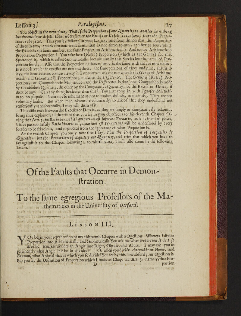 You objcft in the next place, That if the Proportion of one Quantity to another be n thing but the exccfs or defect then, wberefoever the Excefs or Dcfctt is the fame* there the Pycpot- tion is the fame. This you lay fellows in your Logick, and from thence, that the Picperricn of three to two, and five to four is the fame. But is not three to two , and five to four, where the Excefs is the fame number, the fame Proportion Arithmetical!'? And is not Arithmetical! Proportion, Proportion ? You take here {Ratio) Proportion (which is tht Genus) for that Species of it, which is called Geometrical!, becaufe uiually this Species has the name of Pro¬ portion fimply. Alfo that the Proportion of three to two, is the fame with that of nine to lix 5 Is it not becaufe the excefles are one and three, the fame portions of three and nine, that,is to fay, the fame excefles comparatively ? I wonder you ask me not what is the Genus cf Arithme¬ tical!, and Geometrical Proportionsy and what the Difference. The Genus is {Ratio) Pro¬ portion , or Companion in Magnitude, and the Difference is that ^one Companion is made by the abfolute Quantity, the other by the Comparative Quantity, of the Excefs or Defe&, if there be any. Can any thing be clearer then this ? You alter come in with Ignofce hebiutdi- nixo no purpofe. I am not fo inhumane as not to pardon dulnefs, or madnefs y They are not voluntary faults. But when men adventure voluntarily, to talk of that they undeiftand not cenforioufly andfcornfully, I may tell them of it. This difference between the Exceiies or Defers, as they are fimply or comparatively reckoned, bein'? thus explained, all the reft of that you fay in your objections to this eleventh Chapter (Ta- ^ vin°°that Artt.$.forRatio binarii it), quinarium eft fuperan Ternario, as it is inothef places, I have put too haftiiy Ratio binarii ad quinarium eft Ternanm) will be underftood by every Reader to be frivolous, and to proceed irom the ignorance of what Proportion is. At the twelfth Chapter youonely note that 1 lay, That the Proportion of Inequality is Quantity, but the Proportion of Equality not Quantity, and refer that which you have to fityagainft it to the Chapter following 5 to which place, Illiall 3lfo come in the following Talon. . , , i Of the Faults that Occurre in Demon- ftration. To the fame egregious Profeftors of the Ma- , thematicks in che Univerfity of Oxford. Lesson III. ^ # ►, r / . >' j . 4 c ; - ’ ' \ • - • . . .. • I. YOu begin your reprehenfion of my thirteenth Chapter with a Queftion. Whereas T divide Proportion into A-ithmeticall, and Geometrically You ask me what proportion it is I fo divide. Euclide divides an Angle into Right, Obtufe, and Acute. I may ask you as pertinently what A n?le it is he fo divides? Or when you divide Animal into Homo, and BrUtum, what Animal that is which you fo divide?You fee by this how ablurd your Queftion is. But you fay the Definition of Proportion which I make at Chap. 11. Art. $• namely, that Pro- ' ' D portion