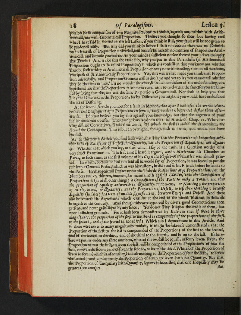 Of Parahgifms. Lcfloa it |ortioh htK'e cdrnparlfon df two Magnitude, otfc tt> fcAfettierfagreeth not, neither With Arifh» Vneticall, nor with Gebmetricall^rc^ortion. 1 believe you thought fo then, but having read what I have faid in the end of the laft Lefibn, if you think fo ftill, your fault Will be too great, to be pardoned eafily. But Why did you think fo before ? Is it n^t becaufe there was no Definiti¬ on in Eudi&L of Proportion univerfall,and becaufe he maketh no mention of Proportion Arith- itieticall, and becaufe you had not in ybur ntinds a fiifficierit notion thereof your felves to fupplt that Deleft ? And is not this the caufe alfo, why you put in this Parenthefis (if Arithmetical! proportion, ought to be called Proportion) > which is a confeffion that you know not whether therebe fuch a thing as Arithmeticali Proifouien or not > nctwithftanding, that on alloccafions, “ybu fpeak of %x ithhietically Proportionals. Yes, this was it that made yon think that Propoi> lion uiiiverlailv, and Proportion-Gnomon icail is the fame and yet to fay you cannot tell whether they be the fame or not/Tis no wonder therefore,ir in fuch confofion of the underftanding,you Apprehend not that theProportions cf wo to five,ana nine to twelve,are the famejforyou are blin¬ ded by feeing that they are not the fame P r portions Geomen icall. Nor doth it help you that % fay the Difference is the Proportion, for by Difference you might if you would, haveunderfto&d the ad of Differing. , r . , . _ At the feconci Article you note fou s fault in Method^ tlfst dftc? I bud ujed the vpqylis Ante** cedent and Confequent of x Proportion inf me cf thepreccdcnt Chapters,! define them after- wards.. I do not believe you fay this again# your knowledge, but that the eagernefs of your Vnalice made you overfee. ThereBre go back again to the third A tide of Chap. 11. Where ha¬ ving defined Correlatives, l add tlrcie words, 0/ vehiJ) the fir His called the Antecedent, the fecond the Confequent. This is but an over tight, though fuch as in me, you would not havs ci fedc At the thirteenth Article you find fault with,that I fay that the Proportion of Inequality,wkc- Hhcrltbe of Ex efs, or of Defect, is Quantity, but the Proportion of Equality is nothin* py. Whether that which you fay, or that whicu I fay be the truth, is a Queltion worthy of a very ftrift Examination. The ft if time I heard it argued, was in Merfcnnus his Chamber at Paris,, at fuch time, as the fir# volume of his Cogitata PbyficG-Mxtbematica was almoft prin¬ ted: In which, becaufe he had not faid all he would fay of Proportion, he was forced to put the reft into aGenetali Pretawhich as was hiscuftom, he diu read to his F iends,before he fern it to the Prtfs. In that generall Preface under the Title de Rmombus atp Proper tionibtis, at the Numbers twelve, thirteen, fourteen, he maintaineth again# Clavius, that the Composition of Proportions is (as of all other things) a Composition of the Parts to mai^e a Totally and tlrat the proportion of equality anfrvereth in Quantity, to nen-ens, or N otfing 5 the proportion of excejs, 10 ens, or ^Quantity $ and the Proportion of DefeSt, to left then nothing, becaufe Equality (he iaies) isatttm of middle fignificution, between Excejs and Deftff. And there alio he refuteth th: Arguments which alarums at the end of the nineth Element of Eitdide bringeth to the contrary. And though this were approved by divers good Geometricians then prefent, and never gain-iayed by any hnee, Yet dooot I fay it upon the credit of them, but upon fufficient grounds. For it.hath been demonftrated by Euto. ius that if there be three magnitudes, the proportion of the fir ft to the third is compounded of the proportions of tbefirfk to the fecond, and of the fecond to the third 3 Which alfo I demonllrate in this Article. And If there were.ne_v er fo many magnitudes ranked, it might be iikewile demonftrated, that the Proportion of thedirft to the lafi is compounded of theProportions of thefirftto the fecond, and of thefecond to the third, find cf the third to the fourth, and fo on to the laft. If there¬ fore weput in order any three numbers, whereof the two laft be equall, asfour, feven, feven, the Proportion ot four the firfi^to feven the laft, will-bc compounded of the Proportions of four the •firft, to feven the fecond, and offeven the fecond, to feven the third. Wherefore the Proportion of feven to feven (which is of equality) addeth nothing to the Proportion of four the firft, to fevers the fecond 3'and confeejuently the Proportion of feven to feven hath no Quantity. But that tie Proportion of Inequality Irath.Quantity, Iprove it froiai ibis, that one Inequality may be treater then ancdier,.