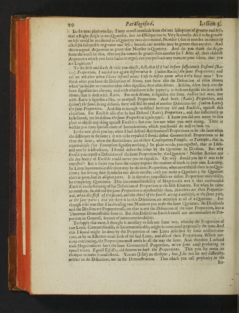 In the next place you fay, 1 may as well conclude from the not fufception'of greater and lefsj that a Right Ansle is not Quantity, but an Oblique one is. Very learnedly. As if to be greater or lefs could be attributed to a Quantity once determined. Number (that is number indefinitely taken) is fufeeptibk oi greater and lefs, becaufe one number may be greater then another. And this is a good Argument to prove that Number is Quantity. And do you think the Argu¬ ment theworfefor this, that one fix cannot be greater then another iix ? After all thefe childilh Arguments which you have hitherto urged, can you perlwade any man, or your felves, that you are Logicians ? ’ - To the fifth and fixth Article you cbjcdl, fiift, tbit if I bad before fufyciently Defined (Ua- \id) Proportion, I needed not again define what is (eadem Ratio) the fame Propcrtion, and f,sl: me whether when I have defined man, I ufe to define anew wbatjsthc fame man ? You think when you have the Definition of Homo, you have alfo the Definition of idem Homo, when ’tis harder to conceive what idem fignifics, then what Home. Befides, idem hath not the fame fignification alwayes, and with whatioever it be joynedj it doth not fignifie the fame with Homo, tliat it doth with Patio. For with Homo, itlignides the lame individual man, but with Ratio it fignifies a like, oranequall Proportion. And both (Ratio') Proportion, and. {idem) the fame, being defined, there will {fill be need of another Definition lor ^ (eadem R.atio'f the fame Proportion. And this is enough to defend both my feli and Euclide, againil this objection. For Euclide alfo after he had Defined (Ratio) Proportion, and that fufficiently as lie believed, yet he defines the (ame Proportion 2gain apart. 1 know you did not mean in this place to objed: any thing againft Euclidebut you fawnot what you were doing. There is within you fome fpeciafi caufe of Intenebration, which youlhould do well to look to. In the next place you fay, when I had defined Aiithmeticall Proportions to be the lame when the difference is the fame} it was to be expected I ihould define Geometricall Proportions to be then the fame, when the Antecedents arc ot their ConfequentsT'cDp/e, or Tantuple, that is, equimultiple (Tor Tantuplum fignifiesnothing.^ In plain words, you expefted, that as Ifiefi- ned one by fubftradicn, I Ihould define the other by the Quotient in Divihon. But why fhould you expedt a Definition of the lame Proportion by the Quotient ? Neither Realon nor the Authority of Euclide could move you to expect it. Or why Ihould you fay it was to be expeffed ? But it feems you have the vanity to place the meafure of truth in your own Learning. In Lines incommenlarable there may be the lame Proportion, whennevertheleft there is noQuo- tientfor fetting their Symboles one above another doth not make a Quotient j lor Quotient there is none, but in aliquot parts. It is therefore impoffible to define Proportion univerfally, by comparing Quotients. This incommenlurabiiity of Magnitudes was it that confounaed Euclide in the framing of his Definition of Proportion at the fifth Element. For when he came to numbers, he defined the jame Proportion ineprehenlibly thus, Plumbers are then Proportio¬ nal, when the firJt of the fecond, and the third of the fourth are equimultiple, or the fame part, or the fame parts and yet there is in this Definition.no mention at all ot a Quotient . For though it be true that if in dividing two Numbers you make the fame Quotient, the Dividends and the Divifors are Proportionall, yet that is not the Definition ot the lame Proportion, but a Theoreme Demonftrable from it. But this Definition Euclide could not accommodate to Pro¬ portion in Generali, bec-auie of incommenlurabiiity. To ftipply this want, I thought it necefiary to feek out fome way, whereby the Proportion or two Lines, Commenfurable, or Incommenfurable, might be continued perpetually the isme.And this I found might be done by the Proportion of two Lines deferibed by fome uniform mo¬ tion, as by an Efficient caufe both of the faid Lines, and alfo oi their Proportions. Which mo¬ tions continuing, the Proportions muft needs be all the way the lame. And therefore I defined thole Magnitudes to have the lame Geometricall Proportion, when fome caufe producing in equalities, EquallEjfctfs, did determine both the Proportions. This you fay needs an Oedipus to make it under Hood. You are (I fee) no Oedipus; but tI do not fee any difficulty, jaeither in the Definition, nor in the Demonftration. That which you call perplexity in the Ex-