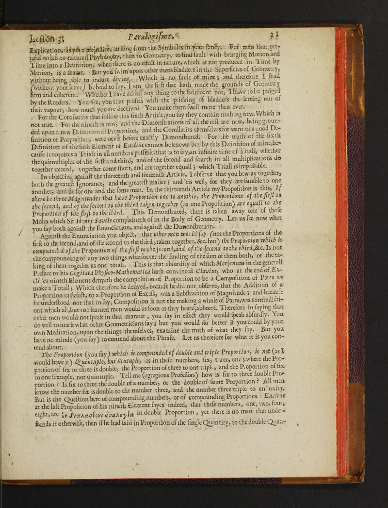 rarahrifmr' 2 * Explication, -isy«w pro,(dice, a.ifingfcom the Symboles in your ft.ncy. Tor men that pre¬ tend no lefs.to natuuil Pnylofophy, then to Geometry, to tad fault with bringingMotion and Tittte into a Definition, .when there is no etteft in nature, which is not produced in 'Time by Motion, is a foi*. lint you fwim upon other mensbladders m the Superficies of Geometry, without being able to indure diving. Which is no fault ol mine; and therefore I foil (without your leave) be bold to fay, I am the Bill that hath made the grounds of Geometry firm and coherent. Whether I have added any thing to the Edifice or not, I leave to be judged Iry the Readers. You fee, you that profeis with the pricking of bladders the letting out ct their vapour, how much you are deceived You make them fwell more then ever. For the Corollaries that follow this Sixth Artide.you fay they contain nothing new. Which is not true. For the r.ineth is new, and the Demonftrations of ail the reft at e new, being groun¬ ded upon a new Definition of Proportion, and the Corollaries tbemfilves tor want ot a good de¬ finition of iPioportion, were never before exactly Demonftrated. For the u uni ot 1 *c 1 ): 1' Definition of the fifth Element of Emtidecannot be known but by this Definition ot mine,te* caufe it requires a Triad in all numbers pofliblc,that is to fay,an infinite tune of T nail, whether thequimultiples of the firftand third, and of the fecond and fourth in all multiplications do together exceed, so-ether come ihort, ana are together equallj which Tri3ll is ntrp-i i e. °In objectinc again!! the thirteenth and lixteenth Article, I obferve that you bcwi ay together, both tlie greateft Ignorance, and the greateft malice; and’tis well, for they are finable to one another, and fit for one and the fame man. In the thirteenth Article my Propcfition is this. If there be three Magnitudes that have Proportion one to another, the Proportions of uejirf: o the Ice on!, and ot the fecond to the third taken together (as one Ptopoficion) arc equall to the Proportion of the fir ft to the third. This Demonftrated, there is taken away one ot thole Moles which Sir H'nry Yutuk complaineth of in the Body of Geometry. Let. us lee now what you fay both again!! the Enunciation, and again!! the Demonftiaiion. Again!! the Enunciation you objeft,. that other men wo: li fay (not the Proportions of the fir ft to the (econd,3nd of the fecond to the third, taken together, See. but) the Proportion which is compounded of tbeVroportion of the fit ft to the fecond3and ofti?e fecond to the thirdt8c c. Is not the compounding ot any two things whatfoever the .finding of the fum of them bothy or t e to. kina of them together as one totali. This is that abfurdity of which Merfennus in the generall Preface to his Cogitati Vbjfico-Mutbematicti hath convinced Clavius, who at the end of L cli !es nineth Element denyeth the companion of Proportion to be a Compofition of Parts to make a Totally Which therefore he denyed, becaufe he did not obferve, that the Addition ot a Proportion otdefed, to a Proportion of Excefs, was a Snbftradion of Magnitude 5 and oecaule he underftood not that to fay, Compofition is not the making a whole of Parts,was contradicti¬ on, vTich all,but too learned men would as loon as they heard.abhorre. rherefore in lay ing tr^t ether men would not fpeak in that manner , you fay in efted they would fpeak abfurdly. You do well to mark what other Geometricians lay j but you would do better if you could by your own Meditation, upon the things themfelves, examine the truth ©f what they fay.. But you have no minde (you fay) to contend about the Phrafe. Let us therefore fee what it is you con¬ tend about. t ' , , . f _ . . f T The Proportion (you fay) which w compounded of double and triple Proportion, is not [es I would have it) Quintuple, but Sextuple, asinthefe numbers, fix, t uee, one > where the Pro¬ portion of fix to three is double, the Proportion of three to one triple, and the Proportion ot hx to one fextuple, not quintuple. Tell me (egregious Profefi'ors) how is hxtot ree ou .e to* portion ? Is fix to three the double of a number, or the double of feme Proportion . All men know the number fix is double to the number three, and the number three tripie to an unity. _ A • t___C.-tiumkprc. nr of mmnniindinP PrOUOl'tionS '■ IhUL>ld€ at eight,are iv T't'xhctijiovi dva.Aoyi~ ftends it otherwife, then if he had laid in Proportion of the fingle Quantity, to the double Quanr