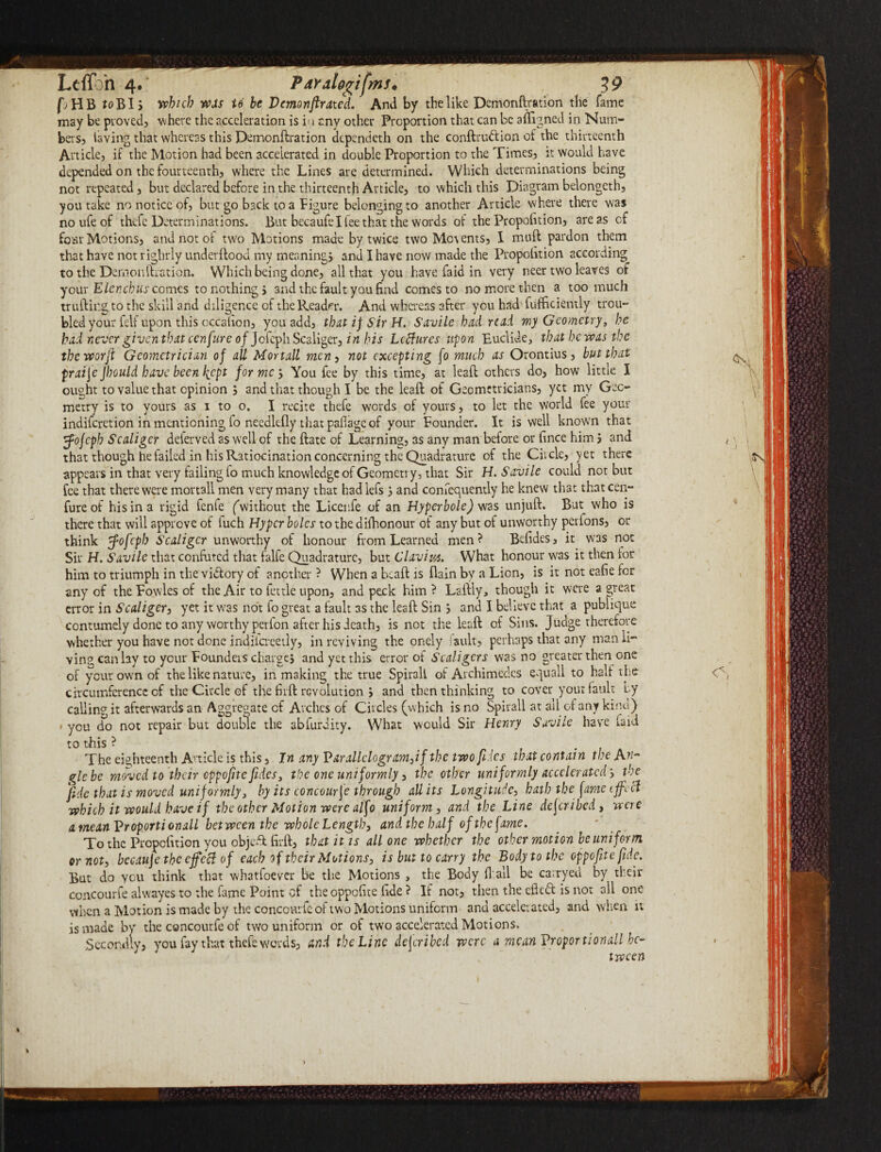 pHB foBIs which wets te be Vemonftrated. And by the like Demonftration the fame may be proved? where the acceleration is i< i anv other Proportion that can be aliened in Num¬ bers? laving that whereas this Demonftration depencieth on the conftrudion of the thirteenth Article? if the Motion had been accelerated in double Proportion to the Times? it would have depended on the fourteenth? where the Lines are determined. Which determinations being not repeated ? but declared before in the thirteenth Article? to which this Diagram belongeth? you take no notice of? but go back to a Pigure belonging to another Article where there was noufeof thefc Determinations. But becaufe I fee that the words of the Proportion? areas of four Motions? and not or two Motions made by twice two Mounts? X muft pardon them that have not righrly underftood my meaning? and I have now made the Proportion according to the Demonftration. Which being done? all that you have faid in very neer two leaves of your Elencbus comes to nothing? and the fault you find comes to no more then a too much trufting to the skill and diligence of the Reader. And whereas after you had fufficiemly trou- bled your felf upon this occafion? you add? that if Sir H. Savile had read my Geometry, he bainevergiventhatcenfureoffck^l\Sca\\^ec,inhis Lcffures upon Euclide, that he was the tbeworft Geometrician of all Mortall men ? not excepting fo much as Orontius? but that praife Jbould have been kept forme', You fee by this time? at leaft others do? how little I ought to value that opinion ? and that though I be the leaft of Geometricians? yet my Geo¬ metry is to yours as i to o. I recite thefe words of yours, to let the world fee your indiferetion in mentioning fo needlefly that pafiage of your Pounder. It is well known that tfofcpb Scaliger deierved as well of the ftate of Learning, as any man before or fince him ? and that though he failed in his Ratiocination concerning the Quadrature of the Circle? yet there appears in that very failing fo much knowledge of Geometry, that Sir H. S avile could not but fee that there were mortall men very many that had lefs ? and confequently he knew that that cen- fureof his in a rigid fenfe (without the Licenfe of an Hyperbole) was unjuft. But who is there that will approve of fuch Hyper boles to the difhonour of any but of unworthy perfons? or think tfofcpb Scaliger unworthy of honour from Learned men? Befides? it was not Sir H. Savile that confuted that falfe Quadrature, but Clavius. What honour was it then for him to triumph in the victory of another ? When a beaft is flain by a Lion, is it not eafie for any of the Powles of the Air to fettle upon, and peck him ? Laftiy, though it were a great error in Scaliger? yet it was not fo great a fault as the leaft Sin ; and X believe that a publique contumely done to any worthy perfon after his death? is not the leaft of Sins. Judge therefore whether you have not done indiicreetly, in reviving the onely fault? perhaps that any man li¬ ving can lay to your Pounders charge? and yet this error oi Scaligers was no greater then one of your own of the like nature? in making the true Spiral! of Archimedes equall to half the circumference of the Circle of the firft revolution ; and then thinking to cover your fault by calling it afterwards an Aggregate cf Arches of Circles (which is no Spirall at ail of any kind) • you do not repair but double the abfurdity. What would Sir Henry Savile have faid to this ? # . The eighteenth Article is this, In any Varallclogram,if the two fries that contain the Aw- glebe moved to their eppofite fides3 the one uniformly ? the other uniformly accelerated', the fide that is moved uniformly3 by its concourfe through all its Longitude, hath the fame ijfccl which it would have if the other Motion were alfo uniform? and the Line described, were a mean VroportionalL between the whole Length, and the half of the fame. To the Propcfition you obje-ftfirft? that it is all one whether the other motion be uniform or not, becauje the ejfecl of each of their Motions, is but to carry the Body to the oppofitc fide. But do you think that whatfoever be the Motions , the Body ft all be carryed by their concourfe alwayes to the fame Point of theoppofite fide ? If not? then the efted is not all one when a Motion is made by the concourfe of two Motions uniform and accelerated, and when it is made by the concourfe of two uniform or of two accelerated Motions. Secondly? you fay that thefe words? and the Line described were a mcanVroportionall bc- 'vi tween t