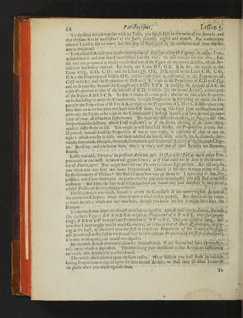 ■ To the third Article together with its Table, you fay ,itfallsinthcruincofthcfecond> and that the fame is to be underftood of the fixtb, jcvcntb, eighth and nineth. For confutation whereof I need to fay no mere, bat that they all Hand good by the confutation of your objecti¬ ons to the lecond. .... * To the fourth Article'you Cty',ihe defeription 'of thofefiurvilineall Figures is cafie. True, to fome mcn 3: and now that I have (hewed you the way, ’tis eafie enough for you alfo. For the way you propound is wholly tranferibed out of the Figure of the vecond Article, which Ar¬ ticle you had before rejected. For feeing the Lines H F, G E, A B, &c. are equall to the Lines C Q_2 CO, CD; and the Lines QF, O E, D B, equall to the Lines C H, C G, CA; the Proportion of DB to O E, will be triple (/that is, triplicate) to the Proportion of . CO toGEj* and the Proportion of D B to Q_F, triple to the Proportion ol C D to C Qj gnd consequently, becaufe the Complement B D C F E B i$ made by the decreafe of A C in triple Proportion to that cf the decreafe of C D, it will be (by the fecond Article) a third part of the Figure A B E F C A. So that it comes all to one pafs, whether we take triple Proporti¬ on in decreafing to make the Complement, or triple Proportion in increafing to make the Fi- gurejfor the Proportion of hi F to B A,is triple to the Proportion of C LI to C A.VVherefore you have done no more but what you have feenfirft done, faying that from your conftrudion you prove not the Figure to be triple to the Complement5 perhaps becaufe you have proved the con- • '__ T*)£vi tt-nmtYdt Rnf imnr'ttfiiv AifErc rrnm rnink. in rnaf tfon 'rail ill proved, becaufe I call the Proportion of one to two triple, or triplicate of that of one to cLht 5 which you fay is falfe, and hath infeded the fourth, fifth, mneth, tenth, eleventh, thir¬ teenth, fourteenth, fifteenth, fixteenth,feventeenth and nineteenth Articles qf the lixteentteChap- ter. But I fay, and you know now, that it is true 5 and that all thefe Articles, are Demon- . fixated. . • tr Laftlyyou add, Tuvero, in prefer, te Articulo,&c. idcjt,ycu bid find m many mean Pro- . portionals M one will, between two given Lines3 a/s if that could not be done by the Geome¬ try of Plains, You might have left out Tu vero to Seek an Ego qitidem. But tell me, do you think you can find two mean Proportionals (which is lefs then as many as one will ) by the Geometry of Plaines ? YVe fhall lee anon how you go about it. I never fai,d it was im- poftible, and if you look upon the places cited by you inore attentively, you will find your felt. >• miftaken But I fav, the way todo it has not b^nyct fuund out, and therefore it may prove y a folid Probleme for any thing yo« Enow. ■ ; ■ )..r -To V? The fifth Article you reject, becaufe it citeth the Corollarie of the twenty-eighth Article of the thirteenth Chapter, where there is never a word to that purpofe. But there is. in the twenr ty-fixth Article 3 which was my own fault, though you knew not but it might have been the P^0 the tenth you object for aim oft three leaves together? againft thefe words.of mine, Becaufe the fixth Figure) B F is to B E in triplicate Proportion of C V to F E, therefore iny/cr- tine:, F E is to^CV in triplicate. Proportion of B F to B C. This you objected then,,. . But now that I have taught you fo much Geometry, as to know that of three Qiianti tie's,. begin- in? at the leaf, if the third be to tbefirfl in triplicate Proportion of the fc con d.toftbefir< alfo by conversion the firji to the fecond fail be in t; i plicate Proportion of the firJl to tfie'tlfirJ j. if it were to do again, you would not objtd it, , Jiriv Mv eleventh Article you would allow for demonftrated, if my fecond had been De;>onftrc- ted, upon which it dependeth. Therefore feeing your objedions to that Article are fuffickijtly anwered, this Article alfo is to be allowed. . viiLjaiiai The twelfth alio is allowed upon the 'fame reafon. What falfities you fhall finde inftichfbl- lowingPropofitions as depend upon the fame fecond 'Article* we fhall then fee when Iconic to the plach where you objed againft than. • “ ' _ * : To < <