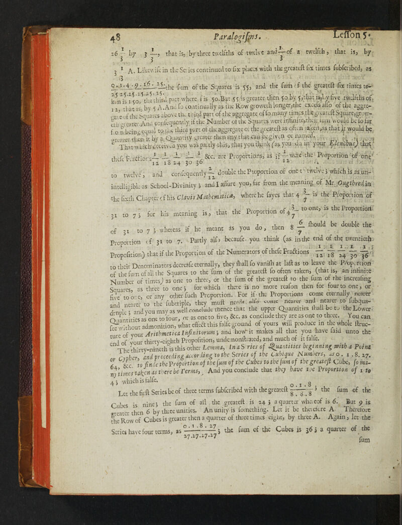 Paralcrif^i ^ X v z6 — by ? —3 that is, by three twelfths of twelve and of a twelfth, that is, by 3 3 3 , 1 A. Like wife in the Series continued to fix places with the greateft fix times fubferikd, as > • i I. . the film of the Squares is 55, and the filth ef the greateft fix times tc- k5n\5'i<o?thethird. parr wjiere. t is 5o.B?t is greater then 50 by ?,tliat is,l,y five twJfthsof- j 2 t|;at ]S. by 5 A.And fo continually as the Row giowethlonger,the excels alfo or the aggre- >a-e t i the bo waves above the tend part of the aggregate of io many times the greateft Square,grow- tiii erteater-Ancl confequemly if the Number pt the Squares were infinite,tkir ium Would be lo far fo nbeit)*-; equal to the third part of the aggregate or the greateft as often '.a.<ert>as that i; would be ereatvv then it by a Quantity greater then any that can be.gAn or named. | That winch' deceived you was partly this, that yputhjnh (as uj 1Jl }our mo us) that _L — -—- 8cc. are Proportions, as if—were the Proportion of one' tlidihaaior.^ l8 i4 30 .36 r *» i-UiA . to twelve, and confidently-- double thePtoportion of one r twelve} which is as.un- inteilirible as School-Divinity 5 aldlaffure you, far from the meaning of Mr. Ougthedia the ftxth Chapter rf his Clovis Mathematic*, where he fayes that 4 is the Proportion of 3I t0 A for his meaning is, that the Proportion of4?- ® is ^eProportion whereas if he meant as you do, then 8 ± be dobk th<= cf :i to 7 5 Proportion if 31 to 7. Partly alfi bccaufe. you think (as in the end of the twentieth Propofition) that if the Proportion of the Numerators of thefe Fractions ~ ^ to their Denominators decreafc eternally, they ftiall fo vanifii at laftas to leave the Proportion of the fum of all the Sauares to the fum of the greateft fo often taken, (that is, an infinite Number of times) as one to three, or the fum of the greateft r0 the fum of the increaling Scuares as three to one j for which there is no more reafon then tor four to one, or. five to one, or any other fuch Proportion. Por if the Proportions come eternally nearer and nearer to the fubtriple, they muft need? , alfo come nearer and nearer to fubqua- Lok; and you may as well conclude Thence that the upper Quantities (hall be to the Lowec rt Tries as one to Your, or as one to hve, &c. as conclude they are as one to three. Youcan Without admonition, what effea this falfeground of yours will produce in the whole lime- A Ul. Arithmetic*Injinitoriwr, and hour it makes all that you have laid unto the tmLf vnnr thirtv-ei°hth Propofition, undernonftrated, and much of it falfe. enThekirty-mneth0is this other Lemma, InaSrics of Quantities beginning mtb a Point cypher, and proceeding according to the Series of the cubwe Numbers, aso i 8. i7. f &c to-finde tbeVropmionof the fum of the Cubes Uthefim of the greateft cube, form. nj times taken as there be terms,. And you conclude that tbcj have tie Proportion of i ts 4 3 which is talfe. o t 8 Let the fitrft Series be of three terms fubferibed with the greateft » the fum of the r 1 s is nine? the fum of all the greateft is 24 > a quarter wheieof is 6. But 9 is ar • then 6 by three unities. An unity is fomething. Let it be thetefere A Therefore the Row of Cubes is greater then a quarter of three times eight, by three A. Again, let the 1.8. 27 Series have four terms, as 17.27.1-7.17 3 the fum of the Cubes is 36 j a quarter of the fum ;.<T t«V»