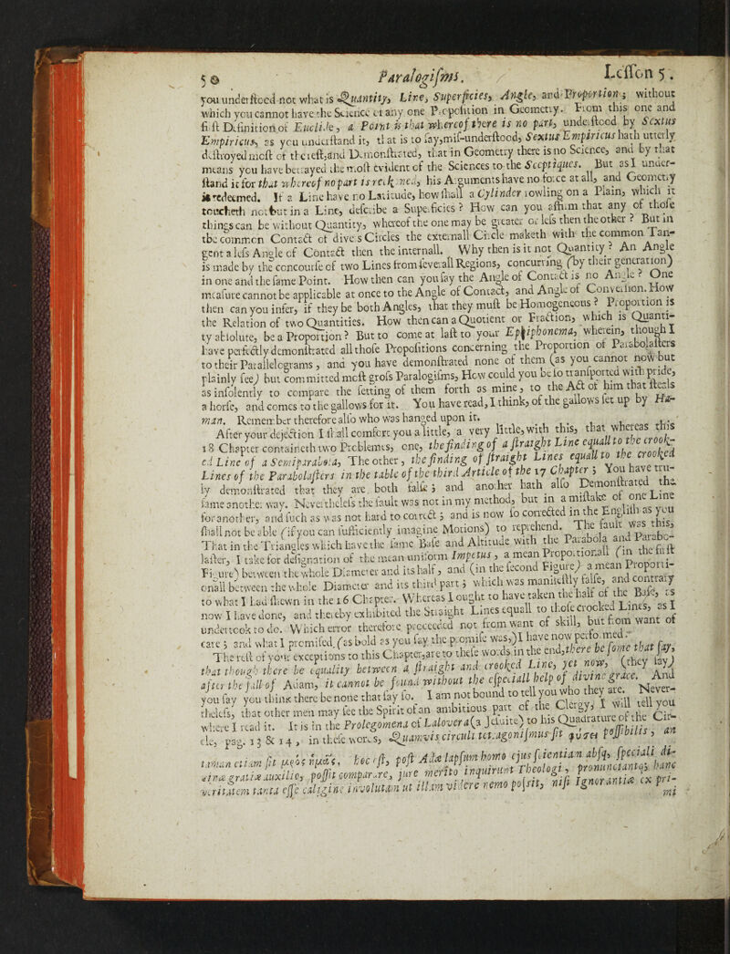 you underftbcd not what Is Quantity, Line, Superficies, Angle, Proportion; without which you cannot have the Science cl any one P.cpofukm in Geomctiy. ion. t ns one an fi ft Definition oi EttclUe, a Pant it that whereof there is no part, undeiftocd by Sextus Empiricus, ,s you underftand it, ti at is to fay^if-underftood, Sextus Empiricus hath utterly ddLoyed meft of thcteftjrfnd IXmonftrated, that in Geometry there is no ciencc, anu y ti.at means you have betrayed the mold evident cf the Sciences tothe Sccptiques. But *-,s anuer Hand it for that whereo f no part is m k - ned, his Arguments have no toice at all, and Geometry it redeemed. If a Line ha ve no Latitude, how (hall a Cylinder lowling on a Pram, which it toiadieth nottmt in a Line, deferibe a Superficies? How can you affirm that any of thole things can be without Quantity, whereof the one may be greater or lels then the other. But in the common Corned ct dive s Circles the extemallCi.de maketh with the common Tan¬ gent a lefs Angle cf Conrad then the internail. Why then is it not Quantity. An Angle is made by the concouriecf two Lines fromieverallRegions, concurring (h) t .ar generation) in one and the fame Point. How then can you fay the Angle of Contact is no Angle • One mcafure cannot be applicable at once to the Angle of Contact, and Ang - o onveaion, i o\ then can you infer, if they be both Angles, that they mud be Homogeneous • iopoition i the Relation of two Quantities. How then can a Quotient or Fraction, which is ty ablolute, be a Proportion? But to comeat laftto your Epkipbonem, wherein, though I have perfectly demonifrated all thole Propolitions concerning the Pioportion o ° f to their Parallelograms, and you have demonftrated none ot them (as y ou Cannot now u plainly fee) but committed meft grofs Paralogifms, Hew could you oe to trmifportecl witL pn , as infoientiy to compare the betting of them forth as mine , to the Adot ^hatl^ds a horfc, and comes to the gallows for it. You have read, I think, of t e gal ovvS et up y ram. Remember therefore alio who was hanged upon it. , c- After your dejection I lball comfort you a little, a very little, wit t is, t‘a ' i 18 Chaptercontainethtwo Prcblemts, one, tbefindingof ei Line of a Sempra, The other, tit finding of fimgbt Lines equaU loti e crooked Lines of the ParaMaficrs in tie table of tie third Article oi the .7 Chifter , You have t u- ly demonftrated tfeai they ate both Mi and another hath alb Demonfcated h fame another way. Ncveithetefs the fault was norm my method, but in amiftakc , foranother, and fuel, as was not hard to coma 5 and is now to cori-efted injthe Engl,hr ais you (hall not be able (ityou can fufficiently imagine Motions) to reprehend. The fault ws > That in the Triangles which have tlte fame Bate and Altitude wit 1 tie a.a o ' , . , latter, I take for donation of the mean uniform Impetus , a mean Propomooh On the to it Figure) between thewhole Diameter and its half, and (in the fecond ^““Tnd S onall between the whole Diameter and its thirst part, whiciwasmam s to what I had (hewn it, the 16 Chapter. Whereas I ought to taken Aehnltot the now I Lave done, ami thereby exhibited the Straight Lmesequ*. to - hutVoni want of undertook to do. Which error therefore proceeded not from warn of skilly button want ot cave 5 and what 1 premifed. fas bold as you lay the pmmiCe w«,)l lave nowpufom 1- The reft of yon r exceptions to this Chapter,are to theft words in tic end,therebe jome t a J /, tint though there he equality between 4 fimgbt and crooked L.tne,}ia now, ( b<-J ay; after theftllof Adam, ilcanmt.be found without the efpeadlhelp of you fay you thime there be none that fay to. X am not bound to tell you who hey ate. N.vem on fay you thime there be none that fey to. X am not bound to tell youwnc~ relcfsi that other men may fee the Spirit ot an ambitious Part c tV. O'-’ . g q'k- here I read it. It is in the Prolegomena ct Lalovera(a ~M you tf—- where I read it. It is in the Prolegomena ux *-»*v*w » v» j./ - —, rr , • de, par. 13 & 14 , in theft woivs, ^iiamvis circuit tct.agomfmus fit foj],bills liman etim jit M<? tiruz gratis auxilio writ item tstnu cjj-