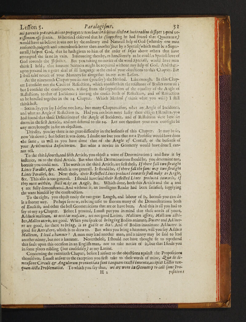 L'effon J. - Paralogifmr, _ _ ■ mi parentis prAvaricationepropagates tenebras indebitus cliviM lucts radius dijjipct j quod vc- rijjimum ejj'e fentio. Wherein I obferved that he (Tuppcfing he had found that Quadrature) would have us believe it was not by the ordinary and Naturall help of God (whereby one man reafonethjjudgeth and umembreth better then another)but by a Special^which muft be a Super- turaiy helpoi God, that he hath given to him of the order of Jefus above others that have attempted the fame in vain. Infinuating thereby, as handfomely as he could,a Speciall love of God towards-the ’fefuites. But you taking no notice of the word Speciall, would have men think I held, that humane Sciences might be acquired without any help of God. And there¬ upon proceed in a great deal of ill language io the end of your objections to t Ids Chapter. But } ihall take notice of your Manners for altogether in my next Lefiom . At the nineteenth Chapter you fee not (you fay) the Method. Like enough. In this Chap¬ ter I confider not the Caufeof Reflection, which confifteth in the refiftance of Bodies natural! ’, but I conhder the confequences, anfing from the fuppoiition of the equality of the Angle of Reflection, to that of Incidence j leaving the caules.both of Reflection, and of Retraction to be handled together in the 24 Chapter. Which Method ( think what you will) I ftiil think beft. ' t Secondly, you fay I define not.hcre, but many Chapters after, what an Angle of Incidence, and what an Angle of Reflection is. Had you not been more hafly then diligent Readers, you had found that thole Definitions of the Angle of Incidence, and of Reflection were here let down in the fir A: Article, and not deferred to the 24. Let not therefore your own overfight be any more brought in for an objection. Thirdly, you fay there is no great difficulty in the bufineis of this Chapter. It may be fo, now ’tis down; but before it was done, I doubt not but you that are a Profdfor would have done <he fame, as well as you have done that of the Angle of Contatf, or the bufinels of your Arithmetica Infinitorum. But what a novice in Geometry would have done I can¬ not telL To the third,fourth,and fifth Article, you objeCt a want of Determination 5 and fhew it by inftance, as to the third Article. But what thefe Determinations fhould be, you determine not, beeaufe you could not. The words in the third Article, are firft thefe, If there fill twoftraight Lines Paralleli&c. which is too generall. It fhould be, if there fall the fame way twoftraigbt Lines Parallel, Sec. Next thefe, their keflefied Lines produced inwards Jhall make an Angle, Sic. This alfo is too generall. I fhould have faid their Re fie tied Lines produced inwards, if they meet within, fhall mafie an Angle, Sec. Which done, both this Article and the 4 and 5 are fully demonftrated. And without it, an intelligent Reader had been fatisfied, lupplying the want himfelf by the conftruCtion. To the eight, you objeCt onely the two great Length, and labour -of it, becaufe you can do it a fhorter way. Perhaps fo new, as being eafie to fhorten many of the Demonftrations both of Euclide, and other the belt Geometricians that are or have been. And this is all you had to fay to my 19 Chapter. Before I proceed, I muft put you in mind that thefe words of yours, Adducis malleum, ut occidas mujeam, are not good Latine, Mallcum affers, Mallcum adhi- tes,Malleo uteris, are good. When you fpeak of bringing Bodies animate, Vucere and Adduce- re are good, for there to bring, is to guide or leal. And of Bodies inanimate A dimer e is good for Attrabere, which is to draw to. But when you bring a hammer, will you fay Adduco Mallcum, I lead a hammer ? A man may lead another man, and a ninny may be faid to lead another ninny, but not a hammer. Neverthelefe, I fhould not have thought fit to reprehend this fault upon this occafion in an Englifh man, nor to take notice of it, but that I finde you in fome places nibling (but caufelefsly^ at my Latine. Concerning the twentieth Chapter, before I anfwer to the obje&ions againft the Propofition* themfelves, I muft anfwer to the exception you firft take to thefe words of mine, d^ua de di- merifioneCircuit Angulorum pronuntiata funt tanqitam exafte inventa,accipiat Letfor tan- quam difta Problematice. To which you fay thus, we are wont in Geometry to call [ome Pro¬ ll z portions