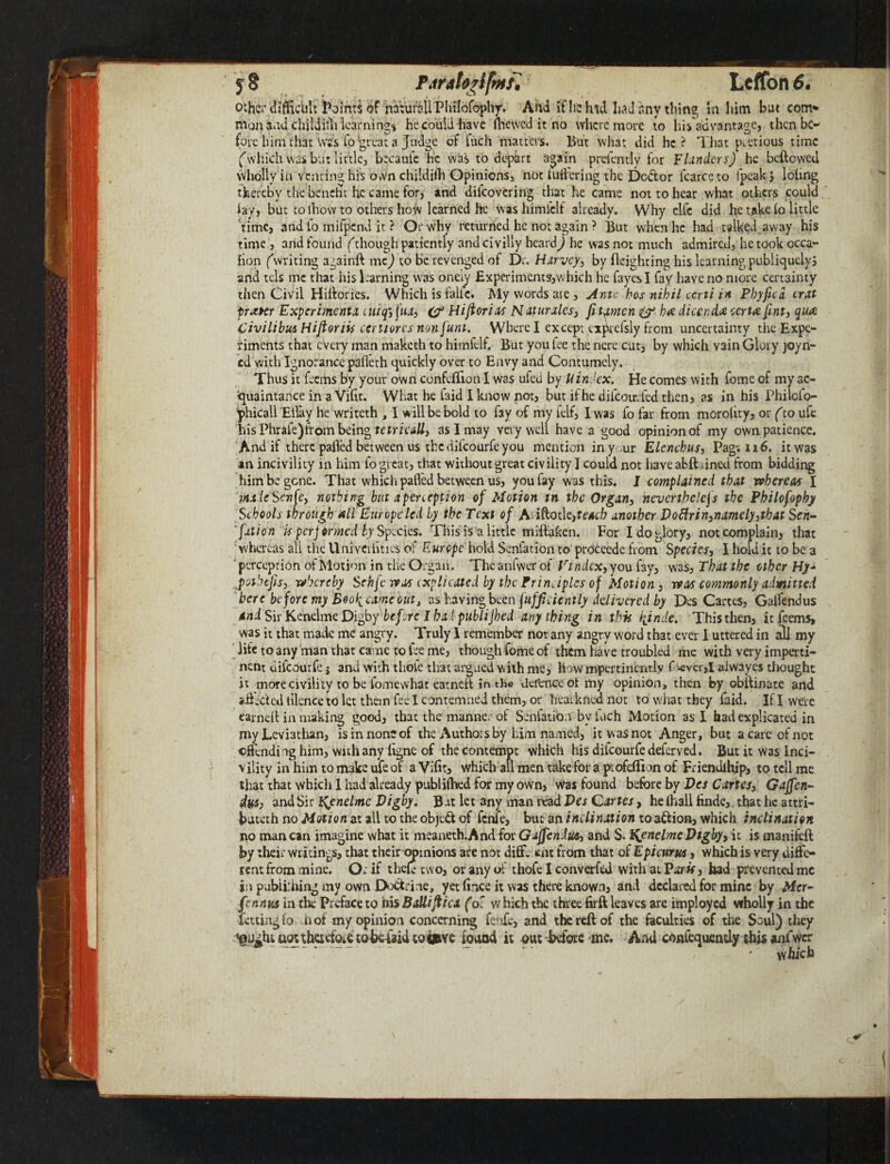 j8 Pdratorlfmr. Leffon 6. other difficult Joints of natural! Philofophy. And iflreivrd had any thing in him but com* man Had childith learning* he could have (hewed it no where more to his advantage, then be¬ fore him that Wes lo great a Judge of fuch matters. But what did he? That precious time ('which was but little, becaule he was to depart again prefently for Flinders) he bellowed wholly in v enting his own childilh Opinions, not inhering the Dodor fcarceto fpeakj loling thereby the benefit he came for, and dilcovering that he came not to hear what others could lay, but to ihow to others how learned he washimfclf already. Why elfc did he take lo little time, and lo mifpend it ? Or why returned he not again ? But when he had talked away his time , and found (though patiently and civilly heard) he was not much admired, he took occa- fion (writing againft me) to be revenged of Dr. Harvey, by lleighting his learning publiquelyS and tels me that his learning was onely Experiments,which he fayes I fay have no more certainty then Civil Hiilories. Which is falie. My words are , Ante bos nihil ccrti in Phyfica crxt trotter Experimenta cuiq3fua3 &1 Hijlorias Naturales} fitamen &- ha dicenda certa fint, qua Civilibus Hijloriis ccniores non [uni. Where I except expcefsly from uncertainty the Expe¬ riments that every man rnaketh to himfelfr But you lee the nere cut, by which vain Gloiy join¬ ed with Ignorance pafieth quickly over to Envy and Contumely. Thus it feerhs by your own confeflion I was ufeti by U index. He comes with fome of my ac¬ quaintance in a Vifrt. What he faid I know not, but if he difeoirrfed then, as in his Philofo- phicall Ellay he writeth , I will be bold to fay of my felf, I was fo far from morolity, or (to ufe his Phrafe)from being tctricall, as I may very well have a good opinion of my own patience. And if there palled between us the dilcourfe you mention in your Elcnchus, Pag*. 116. it was an incivility in him fo great, that without great civility I could not have abftmned from bidding him be gene. That which palled between us, you fay was this. I complained that whereat I male Scnfe3 nothing but a perception of Motion tn the Organ, nevertheless the Philofophy Schools through all Europe led by the Text of Aiiftotle,fe4c/? another J)oftrin3namely3that S en- fition is perjormed by Species. This is a little miftaken. For I do glory, not complain, that whereas all the UnivCilities of Europe hold Senfation to proccede from Species, I hold it to be a perception of Motion in the Organ. The anfwer of Vindcx, you fay, was, That the other Hy~ pothejis, whereby Sehfc wot explicated by the Principles of Motion, was commonly admitted here before my Boo^came out, as having been Sufficiently delivered by Des Cartes, Gallendus Sir Kenelme Digby before I bal publijhed anything in this hjnde. This then, itfeems, was it that made me angry. Truly I remember not any angry word that ever I uttered in all my life to any man that came to lee me, though fome of them have troubled ine with very imperti¬ nent dilcourfe j and with thole that argued with me, How mpertinenrly f ^vcr,I alwayes thought it more civility to be iomewhat eatnell in the defence ol my opinion, then by oblfinate and idleded tilence to let them fee I contemned them, or heaikncd not to what they laid. If I were earned in making good, that the manner of Senfation by fuch Motion as I had explicated in my Leviathan, is in none of the Authors by him named, it w as not Anger, but a care of not ©(lending him, with any ligne of the contempt which his difeourfe deferved. But it was Inci¬ vility in him to make ufe of a Vifit, which all men take for a profeflion of Friendihjp, to tell me that that which 1 had already publilhed for my own, was found before by Des Cartes3 Gaffen- Ay$3 and Sir Ifynelmc Vigby. B at let any man read Des Qartes, he (hall Hnde, that he attri- buteth no Motion at all to the objed of feme, but an inclination to adion, which inclination no man can imagine what it meaneth.And for Gajfendus3 and S. %enelmcDtgby3 it is manifeft by their writings, that their opinions are not diff. *mt from that of Epicurus, which is very diffe¬ rent from mine. Or if thek two, or any of thofe I converted with at Par if, had prevented me in pubiiihing my own Dodrine, yet fnce it was there known, and declared for mine by Mcr- fennus in the Preface to hisBalliftica (ol which the three firft leaves are imployed wholly in the fating fa n of my opinion concerning fenfe, and the reft of the faculties of the Soul) they aotthadoie tobefaid tob&ve found it out before me. And coafequendy this anfwer which