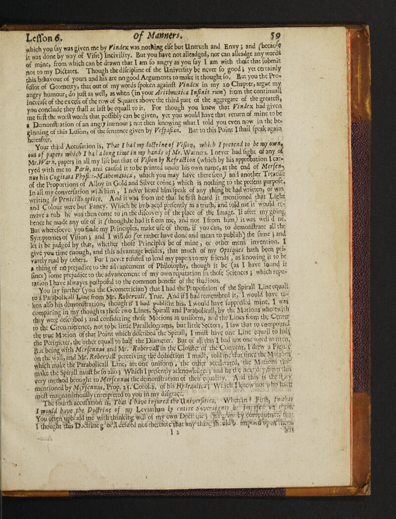 t teflon*. ofMMtrs] J f it was done by way of Vifn) Incivility, But you have not allcadged, nor can allcadge any words pf mine, from which can be drawn that X am fo angry as you fay I am with thole that fubmit not to my Dictates. Though the difcipline of the Univerhty be never fo good i yet certainly this behavour of yours and his are no good Arguments to make it thought fo, Rat you the Pro feiibr of Geometry, that out of my words fpokenagainft Vindcx in my io Chapter, argue tny antrry humour, do juft as well, as when (in your Antbmztica Inf nit. turn) hem the continual! iuaeafe of the excels ofthe row of Squares above the third part of the aggregate of tbegreahU* you conclude they (hall at left be cquall to it, For though you knew that Vi ndex had given me fitft the worft words that polfibly can be given, yet you would have that return of mine to be > Demonftr3tion of an angry humour 5 not then knowing what I told you even now mthe be* inning of this Lcflbn, of the fentence given by Vefpafm, But to this Point X lhad fpcak again ' Vour third Accufation is. That I bad my doffrinc of Vifton, which I pretend to be my own* out of papers which J had along time in my hands of Mr. Warners. I never had fight of any ot jAy.Warn, papers in all my life butthat of Vifion by Refraction (which by his approbation l car* ryed with me to Paris, and caufed it to be printed under his own name, at the end of Merjcnp nVhisCogitataPbyfi -^Mathematica 3 which you may have there feenj ani another Treaute of the Proportions of Alloy in Gold and Silver coine ^ which is nothing to the prefent purpole. In all my converfarion wiih him, I never heard him.fpeak of any thing he had written, or was wvitinJ % Venicillo optico, And it was from me tha t hefirft heard it mentioned that Light and Colour were but Fancy. Which he imfraced prefemly as a truth, and told me it would re¬ move a rub he was then come to in tbediicoyery of the place of the Image. H after my going hence he made any ule of it (though,he had it bom me, and not I from him) it was well d me. Rut wherefoevet voufinde tny Principles, make ufe of them, if you can, to dqmonltratc all the Symptomes of Vifion $ and I will do (or rather have done and mean to publiib) the fame J anu let it be judged by thdt, whether thofe Principles be of mine, or other mens invention. 1 give you time enough, and this advantage belidesa that much of my OWfies hath been pri¬ vately read W others, For I never refuted to lend my papers to my friends, as knowing it to be H thing of no prejudice to the advancement of Philolophy, though it be (as I have iound it (ince)tome prejudice to the advancement of my own reputation in thole Sciences j which repu* tation I have alwayes poibofed to the common benefit of the ffudious, , ,, Voulay further (you the Geometrician) that! had the Propofition of the Spnall Cine equal, to a Parabolical! Tine from Mr. Robcrvall, True, And if J- had rernembred it, X would have ken alfo his demonftratidn, though if Iliad publish: his, X would have luppndkd mine, 1 was Comparing in my thoughts thofe two Lines, Spirail and Parabolical^ by the Motions wherewith they were defcripcd j and confidcving thole Motions as uniform, arid the Lines from the Center to the Circumference, not tobe little Parallelograms, but little Sectors, X law that to campouna the true Motion of that Point which deferibed the Spirail, I mult have one Lin? squall to half the Perimeter, the other equal! to half the Diameter, But or all this l had not one word Wntten, Rat bein'7 with Mcrfennm and Mr. Rohervall in the Closer of the Convent,J drew a Vigu. e on the wall, and Mr. RobemiU perceiving the deduction I made, told' me that fine? thcM-onons which make the ParabolicaU Line, are one uniform, the other accelerated, the Motions i\nr make the Spirail muft be fo alio j VV^ich X prefently acknowledger, j and he tie nev.d; fthom this ierv method brought to Mcrfennm the demonftration of their equality, Af d this is the U xy mentioned by M^jennm, Prop, Coirol.;,, of his Hydraulic J Which I know nor. v m || mold magnanimoufiy interpreted tq you in my dilgrace, 'rrL d in t'U/rt F U.imp 1nitirrri the V )