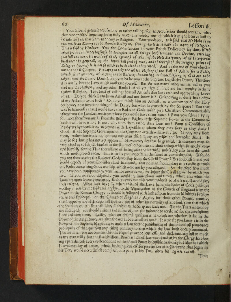 M tniier *a teflon $ t Vourlaftupd^fftt afeufatiqn, or rather racing (tor anAccufation (hould contain, whe* ther ttucorfalft, fomc particular fact, ore?, tain words;, opt of which it mi<*h: feem at Ie?ft to rt inferred) is, that I am an enemy to Religion, Your words arc, It U {aid that Mr Hobs is m othcrvpijean Enemy to th? Roman Religion, [dying <andyas it hath the n^ne of Religion This islaidby Vindexr You the Geomcrrician in your Epiftle Dedicatory fay thus, With what pride and imperiotfwfs be tramples on all things both Humans and Divine, uttering fearfuU and horrib pwrds of GoJ, (psacej of Sin3\f the Holt Scripture, of all Incorporeal lubjtances in generally op the Immmall foul of man, and of the red of the weighty points of Religion (down) it h not fo much to be doubted as lam med. And’ at the end of your objedi* ons to the x 8 Chapter, Perhaps y outage the while Hijicryofthe Fall of Adam for a Fable which is no wonder^ w) • ijoufa the Rules of honouring and worjh typing o f God are to he fallen from the Law''. Down I fay , you ba ke now at the Supreme Legiihftve Power, Therefor# it * not L but the Laws which mail rate you offc But do not many other men as well as you read my Leviathan , and my other Books ? And yet they all tinde not foch enmity in them againlt Religion, Take heed of calling them ail Athens, that have read and approved my Levi* at Art. Do you think I can be an Athdft and not know it ? Or knowing it durft have offer* gd my Atheifm to the Piefs ? Or (io you think him an Atheift, or a contemner of the Holy Scripture, that tayech nothing of the D.itv, but what he proveth by the Scripture? You that take to hainouily that I would have the Ruf.s of Gods worihipn a Chriftian Common-wealth ake.nfrom the Lavra,tell me3from whom you would have them taxen ? p om your (elves ? W hy ic, more then from me? prom the Bimops ? Right, if the Supreme Power of the Common! wealth will have it to $ It not, why from them rather then from me ? From a Confiftqry of P esbyters by themfdves, Qvjo.yngd with Lay-ELfos, whom they may fway as they plesfo ? Good, If the Supreme Qovernour of the Common^vvealth will have it i’o, If not, why from them, rather then from me, Qi horn any man elte ? They are wifer and learnedcr then I, It may 'pe fo j but it has not yet appear gd.' He wfoever, det that be granted, Is there any man fq very a tool as to lubjeft him'u-ir to the Rules of other men in thole things -which fo needy con* ceni himfclf* Dr the Tide they aftlime of being yule.and learned, unlefsthey altq have the fworft whivh nmft piotcft tueiu, But it feem$ you underftand the fWord as comprehended, Jf-fo, dp you not then receive me Rules ot Gods worinip from the Civ ill Power ? Yesdoubtlels l and yoq would v.xptCl, if your Coidiftory had t hat iyyord, that no man lhould dare to exerciie qr teach any Rules concerning Gods worfhip which were not by you allowed, See therefore how much you have been tranfparted by yoWr malice towards me, to injure the Civill IW by which you live, ft you were not deipifed, you would in fome places .atui times, where and when thq Laws are more feyereiy executed, be ft-ipt away fqr this your madqeis to America, \ would fay, to Anficyra. What luck have I, when this, of the Laws being the RuRs of Gods publique wouhip, was by me laid and applyedto the Vindication of the Church of England is ^ the Power of the Roman 0eigy, itshould be followed with fuch a ftorm from the Minifter§ Presdy« tenanandEpifccpall ot the Chu ck ct England J Again, for thole other Points, namely, that I approve not of Jnccporejdl Bodies, por of pther Immortality .of the foul, then that which /the Scripture calleth BterpjiU Lite, f do but as the Scrip ute leads me. To the Texts whereof by me aikadged, you liquid cither Uveanfwvrd, or ?liw forborne to revile m?ior fhe.condufion$ X derived from them, Laftly, w«at an abford queftjon is ft to ask me whether it be in the Power of the Magiftiate, whether the worjTbe eternal) or pot ? It were fit you knew t is in the Power of the Supreme Magiftiate tp make a Law for the puniihmem of themthat ibftl pronounce publiquoly of that queftiop any thing conuary tq that which the Law hath once pronounced, Thg truth is, you are content th^o foe Papal! power be cut off, and declaimed aga^ias much as any man will* but,the Ecclehafticail Power which.of fate was aimed at by th? Clergy here,be* ing a pat thereof, every, violence done to foepapail Power is fenGbk to. them yet > like that which I have heard lay of .^mam^.whgfe jegbeing.cm of for prevention of a Gangrene that began in ■bi* foe, would nev^kiefs complain of a pain in his Toe* when his leg was cut oftl v' - ’ *Thu^