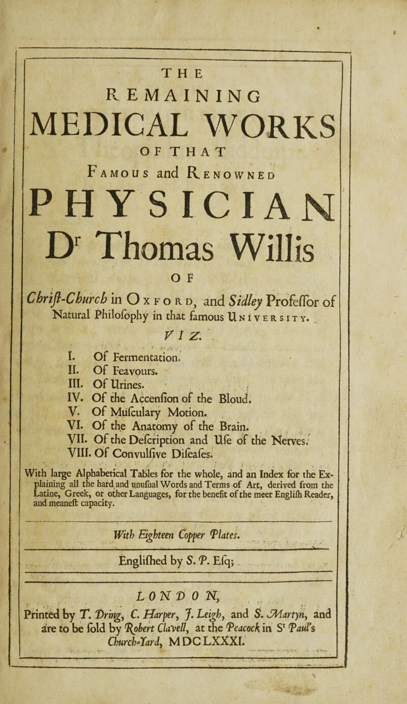 THE REMAINING MEDICAL WORKS O F T H A T Famous and R ENOWNED PHYSICIA Dr Thomas Willis O F Chrifl-Church in O x f o r d, and Sidley Profeflor of Natural Philofophy in that famous University. VIZ. . > „ .* • . A , ' i ': * **v k t I. Of Fermentation. II. Of Feavours. III. Of Urines. IV. Of the Accenfion of the BIoucL V. Of Mulculary Motion. VI. Of the Anatomy of the Brain. VII- Of the Delcription and life of the Nerves. VIII. Of Convulfive Difeaies. .7 . 1 A 5' With large Alphabetical Tables for the whole, and an Index for the Ex¬ plaining all the hard and unufual Words and Terms of Art, derived from the Latine, Greek, or other Languages, for the benefit of the meer Englilh Reader, and meaneft capacity. With Eighteen Copper Plates. Engliflied by S. P. E(q; , — LON D 0 Ny ir.- t: • • ■ . <■, 9 ; •• • ’ n ji . Printed by T. Dring, C. Harper, J. Leigh, and S. JMartyn, and are to be lold by Pohert Clavell, at the Peacock in Sc Paul9s Church-Tardy MDCLXXXI.