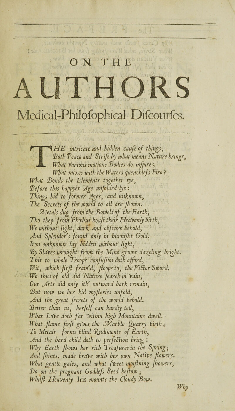 ' ft o O N T H E -« * i (. j \ % S .* i j - * ... Medical-Philofophical Difcourfes, \ A • g-ii O 1 o . - j ,  jl » «  —'S, . v » t \ —_— -——---—-- * >3» '' | T. • * • • r • : ; r C ~ \ . ... . * \ f’?'i £ £ ■ * . } \ • \ ■ \ * THE intricate and hidden caufe of things, 1Both Teace and Strife by what means Nature brings3 Various motions Bodies do infpirey b?/Y/; f/;e Waters quenohlefs Fire ? IFW Bonds the Elements together tyey Before this happyer Age unfolded lye : Things hid to former Ages, unknowny The Secrets of the world to all are fbown. TMetals dug from the Bowels of the Earth, Tho they from Bhoebm boaft their Heavenly birth, We without light, dark and obfcure behold, And Splendor s found only in burnijht Gold. Iron unknown lay hidden without light, By Slaves wrought from the Mine grows dageting bright. This to whole Troops confufion doth afford, Wit, which frft framd, ftoopsto, the Victor Sword. We thus of old did Nature jearch in Vain, > Our Hrts did only ith9 outward bark remain. But now we her hid my ft erics unfold, Mnd the great Jecrets of the world behold. Better than us, herfelf can hardly tell, What LoVe doth far within high Mountains dwell What flame frft gives the TMarble Quarry birth; To Metals forms blind (Rudiments of Earth, Mnd the hard child doth to perfection bring : Why Earth Jhows her rich Treafures in the Spring • And fhines, made brave with her own Native flowers. JVbat gentle gales, and what fiveet moifining jhowers, Bo on the pregnant Goddefs Seed beftow • Whilft Heavenly Iris mounts the Cloudy Bow. Why '
