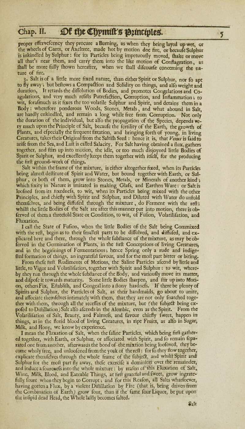 . —i i i .. i ■ .... i - -- .. i ■■■»■■ » chap. H. £)f t!)e cppntfft’g $#nrtples!. proper effervefcency they procure a Burning, as when they being layed up wet, or the wheels of Carts, or Axeltree, made hot by motion doe fire, or becaute Sulphur is inkindled by Sulphur: for its Particles being impetuoufly moved, (hake or move all that’s near them, and carry them into the like motion of Conflagration, as (hall be more fully (hown hereafter, when we (hall difeourfe concerning the na¬ ture of fire. 3. Salt is of a little more fixed nature, than either Spirit or Sulphur, nor fo apt to fly away *, but beftows a Companion and Solidity on things, and alfo weight and duration, It retards the diflolution of Bodies, and promotes Congelations and Co¬ agulations, and very much refifts Putrefaction, Corruption, and Inflammation * to wit, forafmuch as it fixes the too volatile Sulphur and Spirit, and detains them in a Body: wherefore ponderous Woods, Stones, Metals, and what abound in Salt, are hardly enkindled, and remain a long while free from Corruption. Not only the duration of the individual, but alfo the propagation of the Species, depends ve¬ ry much upon the Principle of Salt, {jecaufe the fertility of the Earth, the growth of Plants, and efpecially the frequent fetation, and bringing forth of young, in living Creatures, takes their Original from the Saltifh Seed : hence it is, that Venus is faidto arife from the Sea, and Luft is called Salacity. For Salt having obtained a flux, gathers together, and ftirs up into motion, the idle, or too much disjoyned little Bodies of Spirit or Sulphur, and excellently keeps them together with itfelf, for the producing the firft ground-work of things. Salt within the frame of the mixture, is either altogether fixed, when its Particles being almofl deftitute of Spirit and Water, but bound together with Earth, or Sul¬ phur , or both of them, grow into Stones, Metals, or Minerals of another kind *, which fixity in Nature is imitated in making Glafs, and Earthen Ware: or Salt is loofned from its fixednefs, to wit, when its Particles being mixed with the other Principles, and chiefly with Spirit and Sulphur, and Diluted with Water do unfold themfdves, and being diffufed through the mixture, do Ferment with the reft: whilft the little Bodies of the Salt arc after this manner put into motion, there is ob- ferved of thema threefold State or Condition, to wit, ofFufion, Volatilifation, and Fluxation. I call the State of Fufion, when the little Bodies of the Salt being Commixed with the reft, begin as to their fmalleft parts to be diflolved, and diffufed, and ex¬ plicated here and there, through the whole fubftance of the mixture, as may be ob- ferved in the Germination of Plants, in the firft Conceptions of living Creatures, and in the beginnings of Fermentations i hence Spring only a rude and indige- fted formation of things, an ingrateful favour, and for the moll part bitter or biting. From thefe firft Rudiments of Motions, the Saline Particles afeend by little and little, to Vigor and Volatilifation, together with Spirit and Sulphur: to wit, where¬ by they run through the whole fubftance of the Body, and varioufly move its matter, and difpofe it towards maturity. Some little Bodies (harpen, and ftir up into Moti¬ on, others Fix, Eftablilh, and Congeal into a ftony hardnefs. If there be plenty of Spirits and Sulphur, the Particles of Salt, as their handmaids, go about to unite, and aflociate themfelves intimately with them, that they are not only fnatched toge¬ ther with them, through all the receflesof the mixture, but (the fubject being ex- pofed to Diftillation) Salt alfo afeends in the Alembic, even as the Spirit. From the Volatilifation of Salt, Beauty, and Fairnefs, and favour chiefly fweet, happen in things, as in the florid blood of living Creatures, in ripe Fruits, as alfo in Sugar, Milk, and Hony, we know by experience. I mean the Fluxation of Salt, when the faline Particles, which being firft gather¬ ed together, with Earth, or Sulphur, or aflbeiated with Spirit, and fo remain fepa- rated one from another, afterwards the bond of-the mixtion being loofened, they be¬ come wholy free, and unloofened from the yoak of the reft: for fo they flow together, explicate themfelves through the whole frame of the fubject, and whilft Spirit and Sulphur for the moft part fly away, thefe exercife a dominiop over the remainder, and induce a foureaefs into the whole mixture: by reafon of*this Fluxation of Salt, Wine, Milk, Blood, and Eateable Things, at firft grateful and fweet, grow ingrate- fully foure when they begin to Corrupt ^ and for this Reafon, all Salts whatfoever, having gotten a Flux, by a violent Diftillation by Fire (that is, being driven from the Combination of Earth) grow four, than if the fame four Liquor, be put upon the infipid dead Head, the Whole laftly becomes faked* Salt