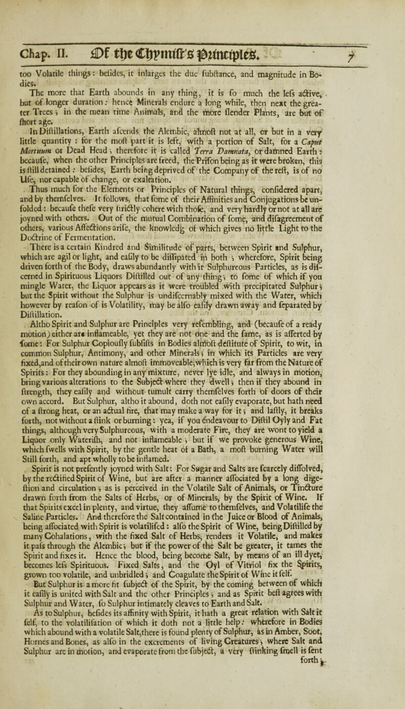 ' ' ...■ 1 ■■■ 1 1  ' 1 ■* - ■ chap. ii. £>f ttie Ctjpmift s ^nnctples. too Volatile things: befides, it inlarges the due fubftance, and magnitude in Bo¬ dies. The more that Earth abounds in any thing, it is fo much the lefs adive, « but of longer duration; hence Minerals endure a long while, then next the grea¬ ter Trees v in the mean time Animals, and the riaore (lender Plants, are but of (hort age. In Did illations, Earth afeends the Alembic, almoft not at all, or but in a very little quantity : for the moll part it is left, with a portion of Salt, for a Caput Mortuum or Dead Head-, therefore it is called Terra Vamnata, or damned Earth: becaufe, when the other Principles are freed, the Prifon being as it were broken, this is ftill detained : befides, Earth being deprived of 'the Company of the reft, is of no life, nor capable of change, or exaltation. Thus much for the Elements or Principles of Natural things, confidered apart, and by themfelves. It follows, that fome of their Affinities and Conjugations be un¬ folded : becaufe thefe very firidly cohere with thofc, and very hardly or not at all are joyned with others. Out of the mutual Combination of fome, and difagreement of others, various Affedions arife, the knowledg of which gives no little light to the Dodrine of Fermentation. There is a certain Kindred and Similitude of parts, between Spirit and Sulphur, which are agil or light, and eafily to be diflipated in both > wherefore. Spirit being driven forth of the Body, draws abundantly with it Sulphureous Particles, as is difi- cerncd in Spirituous Liquors Diftilled out of any thing-, to fome of which if you mingle Water, the Liquor appears as it were troubled with precipitated Sulphuri but the Spirit without the Sulphur is undifcernably mixed with the Water, which however by reafon of is Volatility, may be alfo eafily drawn away and feparated by Dili illation. Altho Spirit and Sulphur are Principles very refembling, and (becaufe of a ready motion) either ar« inflameable, yet they are not dne and the fame, as is afterted by fome: For Sulphur Copioufly fubfifts in Bodies aliitoft deftitute of Spirit, to wit, in common Sulphur, Antimony, and other Minerals 5 in which its Particles are very fixed,and of their own nature almoft immoveable, which is very far from the Nature of Spirits; For they abounding in any mixture, never lye idle, and always in motion, bring various alterations to the Subjed where they dwell > then if they abound in ftrength, they eafily and without tumult carry themfelves forth of doors of their own accord. But Sulphur, altho it abound, doth not eafily evaporate, but hath need of a ftrong heat, or an adual fire, that may make a way for it> and laftly, it breaks forth, not without a (link or burning: yea, if you endeavour to DiftilOylyand Fat things, although very Sulphureous, with a moderate Fire, they are wont to yield a Liquor only Waterifti, and not inflameable but if we provoke generous Wine, which fwells with Spirit, by the gentle heat of a Bath, a moft burning Water will Still forth, and apt wholly to be inflamed. Spirit is not prefently joyned with Salt: For Sugar and Salts are fcarcely diffolved, by the redified Spirit of Wine, but arc after a manner aflociated by a long dige- ftion and circulation i as is perceived in the Volatile Salt of Animals, or Tindure drawn forth from the Salts of Herbs, or of Minerals, by the Spirit of Wine. If that Spirits excel in plenty, and virtue, they aflume to themfelves, and Volatilife the Saline Particles. And therefore the Salt contained in the Juice or Blood of Animals, being aflociated with Spirit is volatilifed: alfo the Spirit of Wine, being Diftilled by many Cohalations, with the fixed Salt of Herbs, renders it Volatile, and makes it pais through the Alembic •, but if the power of the Salt be greater, it tames the Spirit and fixes it. Hence the blood, being become Salt, by means of an ill dyet, becomes lefs Spirituous. Fixed Salts, and the Oyl of Vitriol fix the spirits, grown too volatile, and unbridled i and (Coagulate the Spirit of Wine it felf. But Sulphur is a more fit fubjed of the Spirit, by the coming between of which it eafily is united with Salt and the other Principles-» and as Spirit beft agrees with Sulphur and Water, fo Sulphur intimately cleaves to Earth and Salt. As to Sulphur, befides its affinity with Spirit, it hath a great relation with Salt it felf, to the volatilifation of which it doth not a little help: wherefore in Bodies which abound with a volatile Salt,there is found plenty of Sulphur, as in Amber, Soot, Hornes and Bones, as alfo in the excrements of living Creatures \ where Salt and Sulphur are in motion, and evaporate from the fubjed, a very (linking frnell is fent forth £
