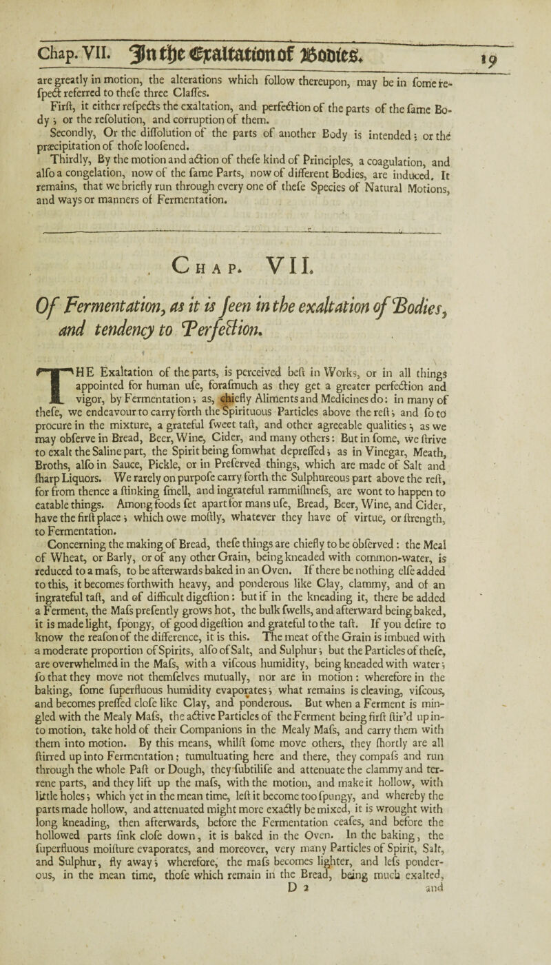 are greatly in motion, the alterations which follow thereupon, may be in fomere- fpe& referred to thefe three Clafles. Firft, it either refpe&s the exaltation, and perfe&ion of the parts of the fame Bo¬ dy i or the refolution, and corruption of them. Secondly, Or the diflolution of the parts of another Body is intended • or the precipitation of thofe loofened. Thirdly, By the motion and a&ion of thefe kind of Principles, a coagulation, and alfo a congelation, now of the fame Parts, now of different Bodies, are induced. It remains, that we briefly run through every one of thefe Species of Natural Motions, and ways or manners of Fermentation. Chap. VII. Of Fermentation, as it is feen in the exaltation of ‘Bodiesy and tendency to Terfe&ion. i ♦ * ; ' TH E Exaltation of the parts, is perceived beft in Works, or in all things appointed for human ufe, forafmuch as they get a greater perfection and vigor, by Fermentation’, as, chiefly Aliments and Medicines do: in many of thefe, we endeavour to carry forth the Spirituous Particles above the reft i and foto procure in the mixture, a grateful fwcet taft, and other agreeable qualities ^ as we may obferve in Bread, Beer, Wine, Cider, and many others: But in fome, we ftrive to exalt the Saline part, the Spirit being fomwhat deprelfed i as in Vinegar, Meath, Broths, alfo in Sauce, Pickle, or in Preferved things, which are made of Salt and {harp Liquors. We rarely on purpofe carry forth the Sulphureous part above the reft, for from thence a ftinking fmell, and ingrateful rammifhnefs, are wont to happen to eatable things. Among foods fet apart for mans ufe, Bread, Beer, Wine, and Cider, have the firft place i which owe moftly, whatever they have of virtue, orftrength, to Fermentation. Concerning the making of Bread, thefe things are chiefly to be obferved: the Meal of Wheat, or Barly, or of any other Grain, being kneaded with common-water, is reduced to a mafs, to be afterwards baked in an Oven. If there be nothing elfe added to this, it becomes forthwith heavy, and ponderous like Clay, clammy, and of an ingrateful taft, and of difficult digeftion: but if in the kneading it, there be added a Ferment, the Mafs prefently grows hot, the bulk fwells, and afterward being baked, it is made light, fpongy, of good digeftion and grateful to the taft. If you defire to know the reafon of the difference, it is this. The meat of the Grain is imbued with a moderate proportion of Spirits, alfo of Salt, and Sulphur i but the Particles of thefe, are overwhelmed in the Mafs, with a vifeous humidity, being kneaded with water -, fo that they move not themfelves mutually, nor are in motion : wherefore in the baking, fome fuperfluous humidity evaporates i what remains is cleaving, vifeous, and becomes prefled clofe like Clay, and ponderous. But when a Ferment is min¬ gled with the Mealy Mafs, the active Particles of the Ferment being firft ftir’d up in¬ to motion, take hold of their Companions in the Mealy Mafs, and carry them with them into motion. By this means, whilft fome move others, they fhortly are all ftirred up into Fermentation; tumultuating here and there, they compafs and run through the whole Paft or Dough, they fubtilife and attenuate the clammy and ter¬ rene parts, and they lift up the mafs, with the motion, and make it hollow, with little holes i which yet in the mean time, left it become too fpungy, and whereby the parts made hollow, and attenuated might more exadtly be mixed, it is wrought with long kneading, then afterwards, before the Fermentation ceafes, and before the hollowed parts fink clofe down, it is baked in the Oven. In the baking, the fuperfluous moifture evaporates, and moreover, very many Particles of Spirit, Salt, and Sulphur, fly awayi wherefore, the mafs becomes lighter, and lefs ponder¬ ous, in the mean time, thofe which remain in the Bread, being much exalted, D 2 and