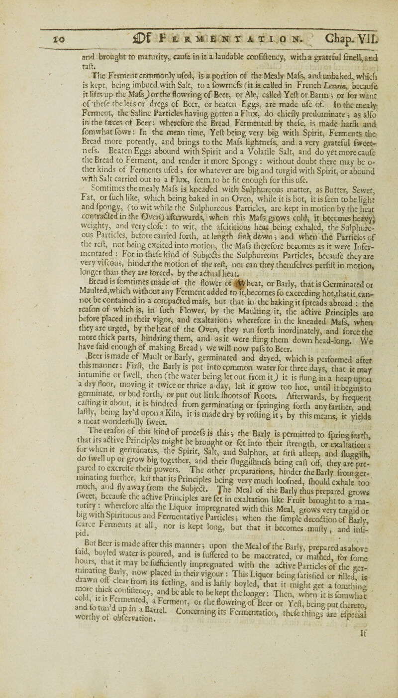 m f and brought to maturity, caufc in it a. laudable conffllency, with a grateful fmell^and tall. ' . ; c i The Ferment commonly ufed, is a portion of the Mealy Mafs, and unbaked, which is kept, being imbued with Salt, to a fcwrnefs (it is called in French Levain, becaufe it lifts up the Mafs) or the flowring of Beer, or Ale, called Yeft or Barm > or for want of-thefe the lees or dregs of Beer, or beaten Eggs, are made ufe of. In the mealy Ferment, the Saline Particles having gotten a Flux, do chiefly predominate i as alfo in the faeces of Beer: wherefore the Bread Fermented by thefe, is made harrti and fomwhatfowr: In the meantime, Yeft being very big with Spirit, Ferments the Bread more potently, and brings to the Mafs lightnefs, and a very grateful fweet- nefs. Beaten Eggs abound with Spirit and a Volatile Salt, and do yet more caufe the Bread to Ferment, and render it more Spongy : without doubt there may be o- ther kinds of Ferments ufed •, for whatever are big and turgid with Spirit, or abound with Salt carried out to a Flux, feem to be fit enough for this ufe. Somtimes the mealy Mafs is kneaded with Sulphureous matter, as Butter, Sewet, Fat, orfuchlike, which being baked in an Oven, while it is hot, it is feen to be light andfpongy, (to wit while the Sulphureous Particles, are kept in motion by the heat contraded in the Oven) afterwards, when this Mafs grows cold, it becomes heavy, weighty,, and very clofe : to wit, the afcititious heat being exhaled, the Sulphure¬ ous Particles, before carried forth, at length fink down i and when the Particles of the reft, not being excited into motion, the Mafs therefore becomes as it were Infer- mentated : For in thefe kind of Subjects the Sulphureous Particles, becaufe they are very vifcous, hinder the motion of the reft, nor can they themfelves perfift in motion, longer than they are forced, by the aduaf heat. Bread is fomtimes made of the flower of .-Wheat, orBarly, that is Germinated or Maulted,which without any Ferment added to it,becomes fo exceeding hot,that it can¬ not be contained in a compadfed mafs, but that in the baking it fpreads abroad : the reafonof which is, irffuch Flower, by the Maulting it, the adive Principles are before placed in their vigor, and exaltation wherefore in the kneaded Mafs, when they are urged, by the heat of the Oven, they run forth inordinately, and force the more thick parts, hindring them, and as it were fling them down head-long. We have faid enough of making Bread j we will now pafsto Beer. -Beer is made of Mault or Barly, germinated and dryed, which is performed after this manner: Firft, the Barly is put intocpmmon water for three Hays, that it may intumihe or fwell, then (the water being let out from it J it is flung in a heap upon a dry floor, moving it twice or thrice a day, left it grow too hot, until it begins to germinate, or bud forth, or put out little fhoots of Roots. Afterwards, by frequent carting it about, it is hundred from germinating or fpringing forth anyfarther, and laftly, being lay d upon a Kiln, it is made dry by rolling it -, by this means, it yields a meat wonderfully fweet. • The reafon of. this kind of procefs is this i the Barly is permitted to fpring forth, that its active Principles might be brought or fet into their ftrength, or exalfation : for when it germinates, the Spirit, Salt, and Sulphur, at firft alleep, and fluggilh, do fwell up or grow big together, and their iluggifhnefs being caft off, they are pre¬ pared to excrufe their powers. .The other preparations, hinder the Barly from ter¬ minating further, left that its Principles being very much loofned, fhould exhale too ‘ much and fly away from the Subjed. Jhe Meal of the Barly thus prepared grows fweet, becaufe the adive Principles are fet in exaltation like Fruit brought to a ma- tunty . wherefore alfo the Liquor impregnated with this Meal, grows very turgid or big wKhSpmtuous and Fermentative Particles i when the Ample decodion of Bariv p-ar^c Ferments at all, nor is kept long, but that it becomes mufty, and inli- But Beer is made after this manner-, upon the Meal of the Barly, prepared as above aid, boy led water is poured, and is fuffered to be macerated, or malhed, for fome may b£ {bfficifntly imPregnated with the adive Particles of the ger- drawn oflBd in°W Plac5drIn their vigour: This Liquor being fatisfied or filled^ is r r0m ItS fctlln& and is laftly boyled, that it might get a fomthim cold, ids Fermented^5 adbeablet0 ^ kept the longer: Then, when itisfomwha” anrl Ktn m a Ferment, 01 the flowring of Beer or Yeft, being put thereto tas* “ngits F“tion> if