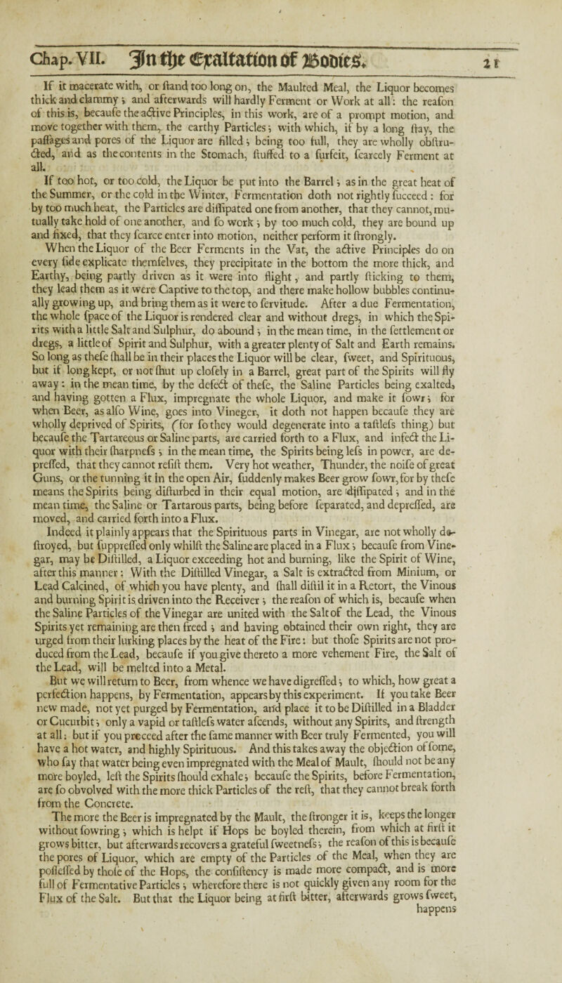 Zl chap. vii. 3in tl)c exaltation of jsotaes. If it macerate with, or (land too long on, the Maulted Meal, the Liquor becomes thick and clammy v and afterwards will hardly Ferment or Work at all: the reafon of this is, becaufe the adive Principles, in this work, 2re of a prompt motion, and move together with them, the earthy Particles •, with which, if by a long day, the paffages and pores of the Liquor are filled i being too full, they are wholly obftru- ded, and as the contents in the Stomach, duffed to a furfeit, fcarcely Ferment at all. If too hot, or too cold, the Liquor be put into the Barrel i as in the great heat of the Summer, or the cold in the Winter, Fermentation doth not rightly fucceed: for by too much heat, the Particles are diffipated one from another, that they cannot, mu¬ tually take hold of one another, and fo work j by too much cold, they are bound up and fixed, that they fcarce enter into motion, neither perform it ftrongly. When the Liquor of the Beer Ferments in the Vat, the adive Principles do on every fide explicate themfelves, they precipitate in the bottom the more thick, and Earthy, being partly driven as it were into flight, and partly flicking to them, they lead them as it were Captive to the top, and there make hollow bubbles continu¬ ally growing up, and bring them as it were to fervitude. After a due Fermentation, the whole fpace of the Liquor is rendered clear and without dregs, in which the Spi¬ rits with a little Salt and Sulphur, do abound •, in the mean time, in the fettlement or dregs, a little of Spirit and Sulphur, with a greater plenty of Salt and Earth remains. So long as thefe (hall be in their places the Liquor will be clear, fweet, and Spirituous, but if long kept, or not Chut up dofely in a Barrel, great part of the Spirits will fly away: in the mean time, by the defed of thefe, the Saline Particles being exalted., and having gotten a Flux, impregnate the whole Liquor, and make it fowr} for when Beer, asalfo Wine, goes into Vineger, it doth not happen becaufe they are wholly deprived of Spirits, (Tor fothey would degenerate into ataftlefs thing) but hecaufe the Tartareous or Saline parts, are carried forth to a Flux, and infed the Li¬ quor with their (harpnefs s in the mean time, the Spirits being lefs in power, are de- prefled, that they cannot refill them. Very hot weather, Thunder, the noife of great Guns, or the tunning it in the open Air, fuddenly makes Beer grow fowr, for by thefe means the Spirits being diflurbed in their equal motion, are ?djffipated i and in the meantime, the Saline or Tar tarous parts, being before feparated, and deprefled, are moved, and carried forth into a Flux. Indeed it plainly appears that the Spirituous parts in Vinegar, are not wholly ds- ftroyed, but fupprefled only whilft the Saline are placed in a Flux > becaufe from Vine¬ gar, may be Diflilled, a Liquor exceeding hot and burning, like the Spirit of Wine, after this manner: With the Diflilled Vinegar, a Salt is extracted from Minium, or Lead Calcined, of which you have plenty, and (hall diftil it in a Retort, the Vinous and burning Spirit is driven into the Receiverthe reafon of which is, becaufe when the Saline Particles of the Vinegar are united with the Salt of the Lead, the Vinous Spirits yet remaining are then freed j and having obtained their own right, they are urged from their lurking places by the heat of the Fire: but thofe Spirits are not pro¬ duced from the Lead, becaufe if you give thereto a more vehement Fire, the Salt of the Lead, will be melted into a Metal. But we will return to Beer, from whence we have digreffed s to which, how great a perfedion happens, by Fermentation, appears by this experiment. If you take Beer new made, not yet purged by Fermentation, and place it to be Diflilled in a Bladder or Cucurbit i only a vapid or taftlefs water afeends, without any Spirits, and ftrength at all; but if you prcceed after the fame manner with Beer truly Fermented, you will have a hot water, and highly Spirituous. And this takes away the objedion offome, who fay that water being even impregnated with the Meal of Mault, fliould not be any moreboyled, left the Spirits fliould exhale j becaufe the Spirits, before Fermentation, are fo obvolvcd with the more thick Particles of the reft, that they cannot break forth from the Concrete. The more the Beer is impregnated by the Mault, the ftrongcr it is, keeps the longer without fowring •, which is helpt if Hops be boyled therein, from which at firft it grows bitter, but afterwards recovers a grateful fweetnefs > the reafon of this is becaufe the pores of Liquor, which are empty of the Particles of the Meal, when they are pofielfed by thole of the Hops, the confiftency is made more compad, and is more full of Fermentative Particles i wherefore there is not quickly given any room for the Flux of the Salt. But that the Liquor being at firft bitter, afterwards grows fweet, happens