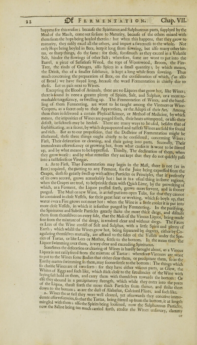 happensfor thisreafon > becaufe the Spirituous and Sulphureous parts, fupplyed by the Meal of the Mault, come not fofoon to Maturity, becaufe of the others mixed with them from the hops being boyled therein; but when this happens, that they grow to maturity, they eafily excel all the others, and impart a fweetnefs to the whole. Not only Hops being boyled in Beer, keep it long from fowring, but alfo many other bit¬ ter, or lharp things, do the fame: for thefe, forafmuch as they exceed in a Volatile Salt, hinder the flowings of other Salti wherefore, fome are wont to put into the Earrel, a piece of Saflafrafs Wood, the tops of Wormwood, Broom, the Firr- Tree, the rinds of Oringes, alfo Spices in a fmall quantity y by which means, the Drink, tho of a fmaller fubflance, is kept a long while from fowring. Thus much concerning the preparation of Beer, on the conflderation of which, (as alfo of Bread) we have flayed long, becaufe the word Fermentation is chiefly due to thefe. Let us pafs next to Wines. Excepting the Blood of Animals, there are no Liquors that grow hot, like Wines i there is found in none a greater plenty of Spirits, Salt, and Sulphur, ora more re¬ markable turgefcency, or fwelling up. The Fermentation of Wines, and the hand¬ ling of them Fermenting, are wont to be taught among the Vintners or Wine- Coopers^ as a fecret only to their Apprentices, or the Adepti of their Art. Among them there is delivered a certain Phyfical Science, or Method of Medicine, by which means, the impurities of Wines are purged forth, their heats attempered, or alfo their defed, or ficknefs may be healed. There are many ways to beufed, befides that of fophiflicating, as a fecret, by which depauperated and tafllefs Wines are fold for found and rich. But as to our propolition, that the Dodrine of Fermentation might be illuflrated, thefe three things ought chiefly to be confidered, concerning Wines • Firfl, Their defalcation or cleaning, and their going into parts. Secondly Their immoderate eflervefcency or growing hot, from what caufes it is wont to be flirred up, and by what means to be fuppreffied. Thirdly, The declination of them when they grow worie : and by what remedies they are kept that they do not quickly pafs into a tafllefnefs or Vinegar. ^ j t i. As to Firfl, That Fermentation may begin in the Mufl, there is not fas in Beer) required, theglutting to any Ferment, for the Juice being cxprefled from the Grapes, doth fo greatly fwell up with adive Particles or Principles, that it prefentlv of its own accord, grows remarkably hot: but it is a ufual thing in fome regions when the Grapes are trod, to befprinkle them with Quick Lime, by the provoking of which, as a Ferment, the Liquor preffed forth, grows more fervent, and is fooner purged. _ The Mufl or new Wine is at firfl put into open Tubs, for that they cannot be contained in clofe Veflels, for their great heat or working, which fo boy Is up that water over a Fire grows not more hot: when the Wine is a little cooler it is put into more clofe Veflels, in which it isfurther purged by Fermenting. In the purifying the Spirituous and Subtile Particles greatly (hake the more thick dregs, and difmifs them from themfelves on every fide, that the Mafs of the Vinous Liquor, being made tree from the mixture of the dregs, isrendred clear and without dregs. The Faeces or Lees of the Wine confift of Salt and Sulphur, with a little Spirit and plenty of Earth i which whilft the Wines grow hot, being feparated by degrees, either bv Co¬ agulating themfelves mutually, are affixed to the fides of the Veflels under the Soe- cies of Tartar, or like Lees or Mother, fettle to the bottom. In the mean time the Liquor iwimmmg over them, is very clear and exceeding Spirituous. Somfimes the defecation or clearing of Wines is hardly brought about, as a Vinous Liquoris not eafily freed from the mixture of Tartar: wherefore Vintners are wont o put to the Wines fome Bodies that either clear them, or precipitate them fo as the Earthy matter fwimming in them, may fooner fettle to the bottom: The things which oclanhe Wines are of two forts: for they have either vifcous parts, as Clew the a0du fuch llkf» which ftick clofe to the foulencies of the Wine ’with elfe W ,h dJ°nthem’ a.Carry them with themfelves towards the bottom - Or elle they abound a precipttatory rtrength, which while they enter into the cores he Liquor, thruft forth the more thick Particles from thence and ilrike them down to the bottom t as are the dull of Alaballer, Calcined F its, a, d f® h k der^Slci^l^^rr1 ClrVet «lo. mingled with them, ’alfo thecT'l,irrcd UP horn the bottom, it at length now the Saline behig tooI?ofe2’ °w ,the Sulphureous Particles, g much carried forth, render the Wrines unfavory, clammy or