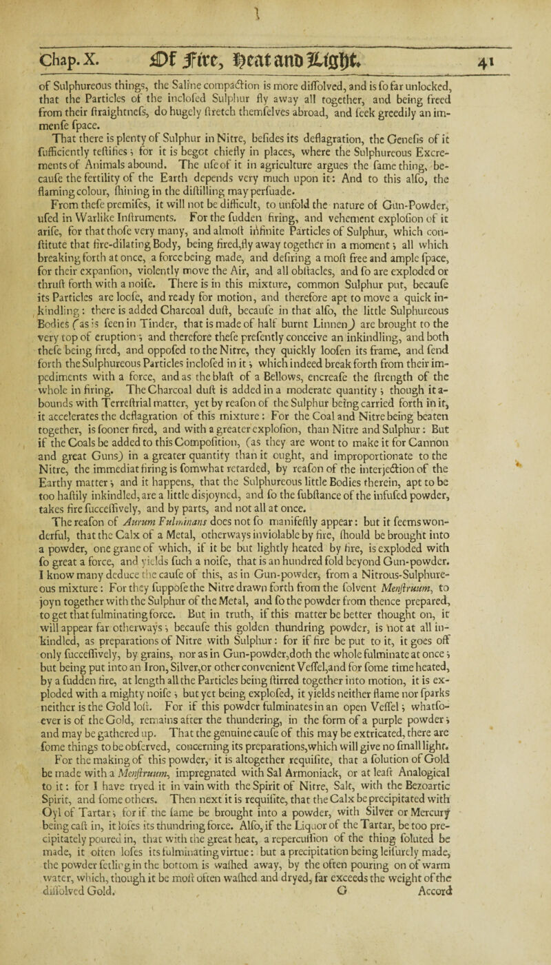 of Sulphureous things, the Saline compaction is more diffolved, and is fo far unlocked, that the Particles of the inclofed Sulphur fly away all together, and being freed from their ftraightncfs, do hugely ftretch themfelves abroad, and feek greedily an im- menfe fpace. That there is plenty of Sulphur in Nitre, befides its deflagration, the Genefis of it fufficiently teftifles i for it is begot chiefly in places, where the Sulphureous Excre¬ ments of Animals abound. The ufeofit in agriculture argues the fame thing, be- caufe the fertility of the Earth depends very much upon it: And to this alfo, the flaming colour, Alining in the diftilling may perfuade. Fromthefepremifes, it will not be difficult, to unfold the nature of Gun-Powder, ufed in Warlike Inftruments. Forthefudden firing, and vehement explofion of it arife, for that thofe very many, and almoff infinite Particles of Sulphur, which con- ftitute that fire-dilating Body, being fired,fly away together in a moment •, all which breaking forth at once, a force being made, and defiring a moll: free and ample fpace, for their expanfion, violently move the Air, and all obftacles, and fo are exploded or thruft forth with a noife. There is in this mixture, common Sulphur put, becaufe its Particles are locfe, and ready for motion, and therefore apt to move a quick in- kindling : there is added Charcoal duff, becaufe in that alfo, the little Sulphureous Bodies (as is feen in Tinder, that is made of half burnt Linnen) are brought to the very top of eruption-, and therefore thefe prefently conceive an inkindling, and both thefe being fired, and oppofed to the Nitre, they quickly loofen its frame, and fend forth the Sulphureous Particles inclofed in it s which indeed break forth from their im¬ pediments with a force, and as the blaft of a Bellows, encreafe the ftrength of the whole in firing. The Charcoal duff: is added in a moderate quantity •, though ita- bounds with Terreftrial matter, yet by reafon of the Sulphur being carried forth in it, it accelerates the deflagration of this mixture : For the Coal and Nitre being beaten together, is fooner fired, and with a greater explofion, than Nitre and Sulphur: But if the Coals be added to this Compofition, (as they are wont to make it for Cannon and great Guns) in a greater quantity than it ought, and improportionate to the Nitre, the immediat firing is fomwhat retarded, by reafon of the interjedion of the Earthy matter ■, and it happens, that the Sulphureous little Bodies therein, apt to be too haftily inkindled, are a little disjoyned, and fo the fubftance of the infufed powder, takes fire fucceflively, and by parts, and not all at once. The reafon of Aurum Fulminans does not fo manifeftly appear: but it feems won¬ derful, that the Calx of a Metal, otherways inviolable by fire, fhould be brought into a powder, one grane of which, if it be but lightly heated by fire, is exploded with fo great a force, and yields fuch a noife, that is an hundred fold beyond Gun-powder. I know many deduce the caufe of this, as in Gun-powder, from a Nitrous-Sulphure¬ ous mixture: For they fuppofe the Nitre drawn forth from the folvent Menftruum, to joyn together with the Sulphur of the Metal, and fothe powder from thence prepared, to get that fulminating force. Butin truth, if this matter be better thought on, it will appear far otherways =, becaufe this golden thundring powder, is'not at all in- kindled, as preparations of Nitre with Sulphur: for if fire be put to it, it goes off only fucceflively, by grains, nor as in Gun-powder,doth the whole fulminate at once •> but being put into an Iron, Silver,or other convenient Veffel,and for fome time heated, by a fudden fire, at length all the Particles being ftirred together into motion, it is ex¬ ploded with a mighty noife but yet being explofed, it yields neither flame nor fparks neither is the Gold loft. For if this powder fulminates in an open VeffeU whatfo- ever is of the Gold, remains after the thundering, in the form of a purple powder i and may be gathered up. That the genuine caufe of this may be extricated, there are fome things to be obferved, concerning its preparations,which will give no fmall light. For the making of this powder, it is altogether requifite, that a (olution of Gold be made with a Menftruum, impregnated with Sal Armoniack, or at leaft Analogical to it: for I have tryed it in vain with the Spirit of Nitre, Salt, with the Bezoartic Spirit, and fome others. Then next it is requifite, that the Calx be precipitated with Oyl of Tartars for if the lame be brought into a powder, with Silver or Mercury being caff: in, itlofes its thundring force. Alfo, if the Liquor of the Tartar, be too pre¬ cipitately poured in, that with the great heat, a repercuflion of the thing foluted be made, it often lofes its fulminating virtue: but a precipitation being leifurely made, the powder fetlir gin the bottom is waffled away, by the often pouring on of warm water, which, though it be mold often waffled and dryed, far exceeds the weight of the diffolved Gold. , G Accord