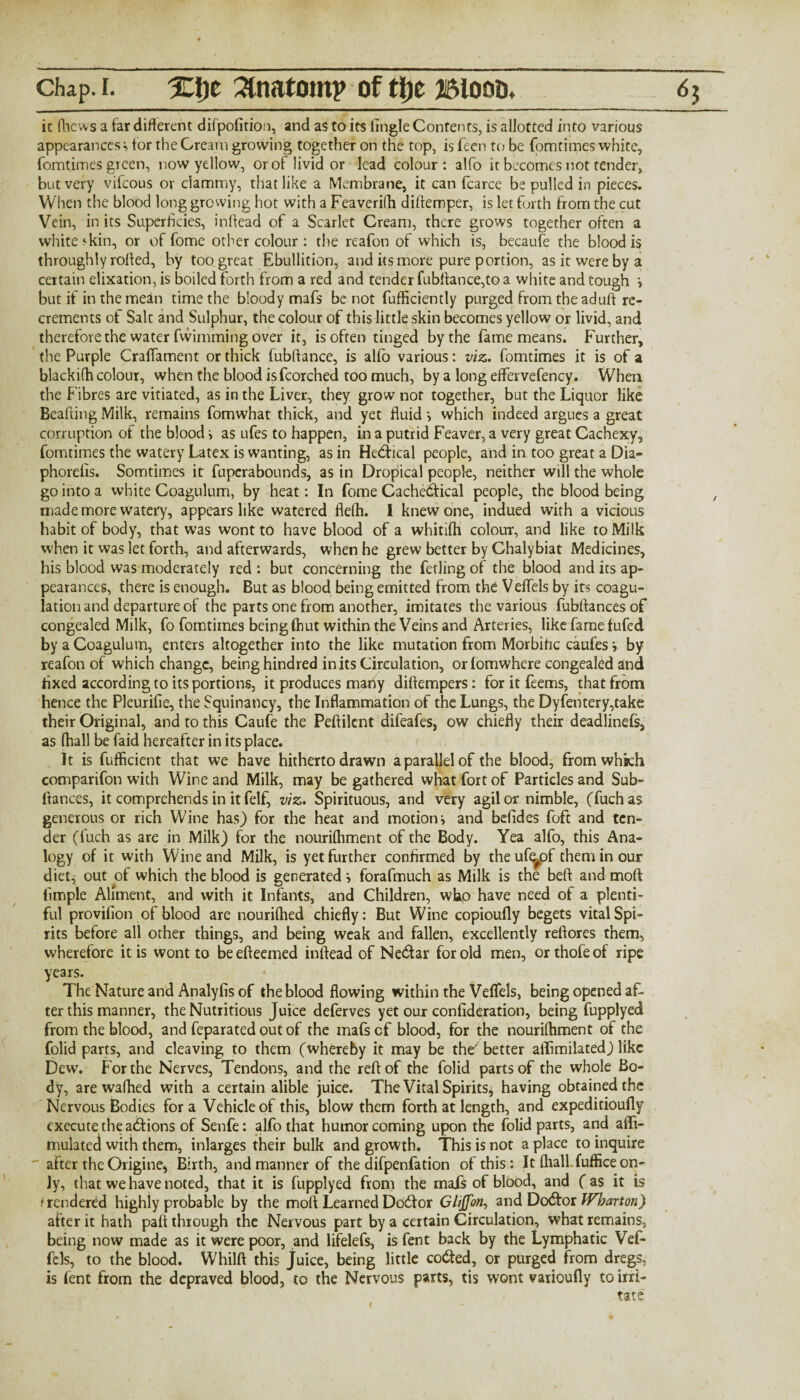 it (licws a far different difpofitiou, and as to its lingle Contents, is allotted into various appearances^ for the Cream growing together on the top, is Teen to be fomtimes white, fomtimes green, now yellow, or of livid or lead colour: alfo it becomes not tender, but very vifeous or clammy, that like a Membrane, it can fcarce be pulled in pieces. When the blood long growing hot with a Feaverifh diftemper, is let forth from the cut Vein, in its Superficies, inftead of a Scarlet Cream, there grows together often a white‘kin, or of fome other colour : the reafon of which is, becaufe the blood is throughly rolled, by too great Ebullition, and its more pure portion, as it were by a certain elixation, is boiled forth from a red and tender fubffance,to a white and tough •, but if in the mean time the bloody mafs be not fufficiently purged from the aduft re¬ crements of Salt and Sulphur, the colour of this little skin becomes yellow or livid, and therefore the water fwimming over it, is often tinged by the fame means. Further, the Purple Craflament or thick fubffance, is alfo various: viz. fomtimes it is of a blackifh colour, when the blood isfcorched too much, by a long effervefency. When the Fibres are vitiated, as in the Liver., they grow nor together, but the Liquor like Beafting Milk, remains fomwhat thick, and yet fluid •, which indeed argues a great corruption of the blood i as ufes to happen, in a putrid Feaver, a very great Cachexy, fomtimes the watery Latex is wanting, as in Hectical people, and in too great a Dia» phorefis. Somtimes it fuperabounds, as in Dropical people, neither will the whole go into a white Coagulum, by heat: In fome Cachedical people, the blood being made more watery, appears like watered flelh. I knew one, indued with a vicious habit of body, that was wont to have blood of a whitilh colour, and like to Milk when it was let forth, and afterwards, when he grew better by Chalybiat Medicines, his blood was moderately red : but concerning the fetling of the blood and its ap¬ pearances, there is enough. But as blood being emitted from the Veflels by its coagu¬ lation and departure of the parts one from another, imitates the various fubftancesof congealed Milk, fo fomtimes being fhut within the Veins and Arteries, like fame fufed by a Coagulum, enters altogether into the like mutation from Morbific caufes i by reafon of which change, being hindred in its Circulation, or lomwhere congealed and fixed according to its portions, it produces many diftempers: for it feems, that from hence the Pleurifie, the Squinancy, the Inflammation of the Lungs, the Dyfentery,take their Original, and to this Caufe the Peftilcnt difeafes, ow chiefly their deadlinefs, as (ball be faid hereafter in its place. It is fufficient that we have hitherto drawn a parallel of the blood, from which comparifon with Wine and Milk, may be gathered what fort of Particles and Sub- fiances, it comprehends in it felf, viz. Spirituous, and very agil or nimble, (fuchas generous or rich Wine has) for the heat and motion} and befides foft and ten¬ der (fuch as are in Milk) for the nouriftiment of the Body. Yea alfo, this Ana¬ logy of it with Wine and Milk, is yet further confirmed by theuf^pf them in our diet, out of which the blood is generated i forafmuch as Milk is the beft and moft Ample Aliment, and with it Infants, and Children, who have need of a plenti¬ ful provition of blood are nouriftied chiefly: But Wine copioufly begets vital Spi¬ rits before all other things, and being weak and fallen, excellently refiores them, wherefore it is wont to beefteemed inftead of Nedar for old men, orthofeof ripe years. The Nature and Analyfis of the blood flowing within the Veflels, being opened af¬ ter this manner, the Nutritious Juice deferves yet our confideration, being fupplyed from the blood, and feparated out of the mafs cf blood, for the nouriftiment of the folid parts, and cleaving to them (whereby it may be the7 better allimilated) like Dew. For the Nerves, Tendons, and the reft of the folid parts of the whole Bo¬ dy, are wafhed with a certain alible juice. The Vital Spirits* having obtained the Nervous Bodies fora Vehicle of this, blow them forth at length, and expeditioufly execute the adions of Senfe: alfo that humor coming upon the folid parts, and affi- mulated with them, inlarges their bulk and growth. This is not a place to inquire after the Origine, Birth, and manner of the difpenfation of this : It (hall fuffice on¬ ly, that we have noted, that it is fupplyed from the mais of blood, and ( as it is t rendered highly probable by the moft Learned Dodor Glijfon, and Dodor Wharton) after it hath paft through the Nervous part by a certain Circulation, what remains, being now made as it were poor, and lifelefs, is fent back by the Lymphatic Vefi- Pels, to the blood. Whilft this juice, being little coded, or purged from dregs, is fent from the depraved blood, to the Nervous parts, tis wont vaiioufly to irri¬ tate